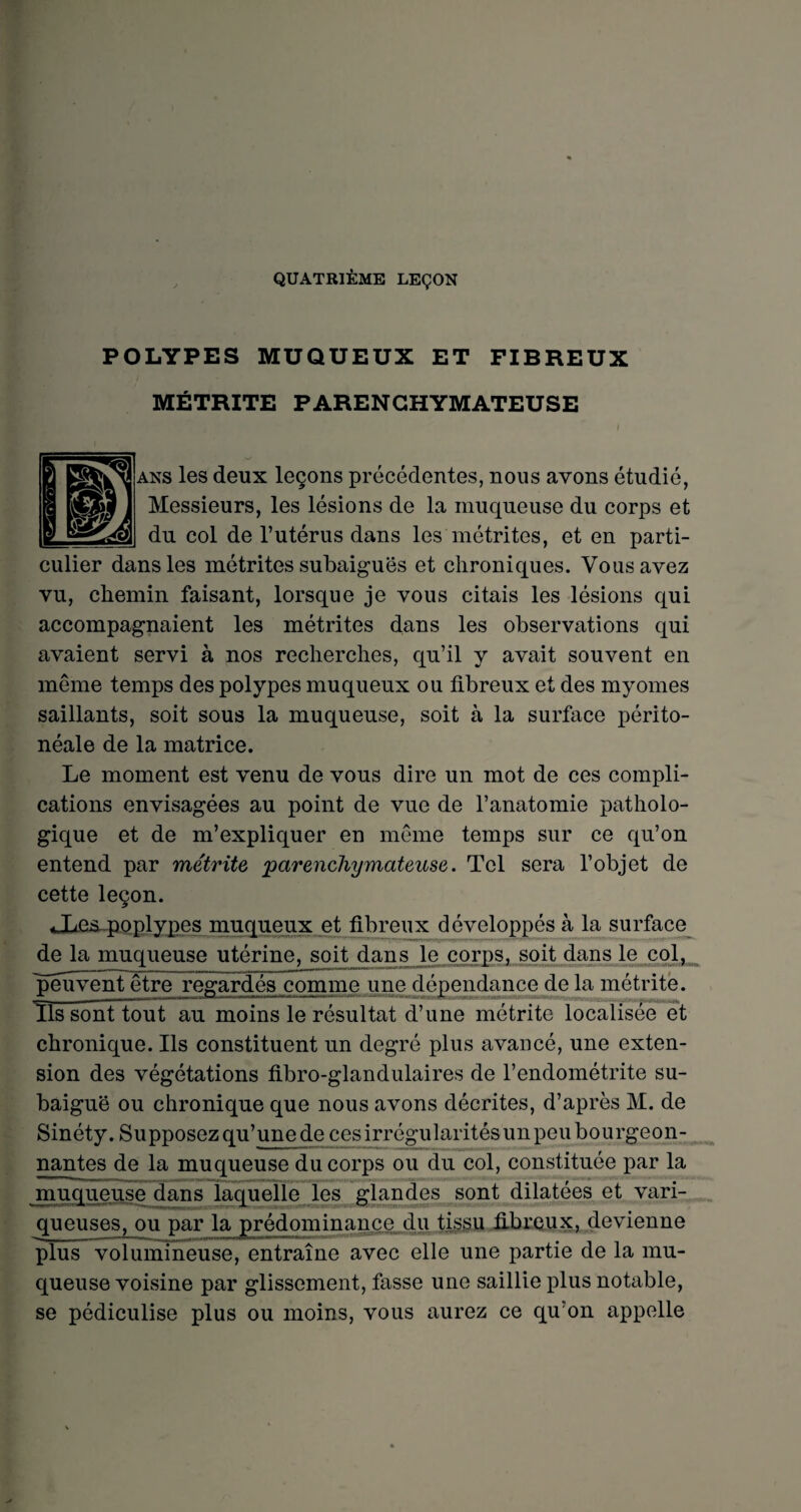 QUATRIÈME LEÇON POLYPES MUQUEUX ET FIBREUX MÉTRITE PARENCHYMATEUSE ans les deux leçons précédentes, nous avons étudié, Messieurs, les lésions de la muqueuse du corps et du col de l’utérus dans les métrites, et en parti¬ culier dans les métrites subaiguës et chroniques. Vous avez vu, chemin faisant, lorsque je vous citais les lésions qui accompagnaient les métrites dans les observations qui avaient servi à nos recherches, qu’il y avait souvent en même temps des polypes muqueux ou fibreux et des myornes saillants, soit sous la muqueuse, soit à la surface périto¬ néale de la matrice. Le moment est venu de vous dire un mot de ces compli¬ cations envisagées au point de vue de l’anatomie patholo¬ gique et de m’expliquer en même temps sur ce qu’on entend par métrite parenchymateuse. Tel sera l’objet de cette leçon. «Xe^poplypes muqueux et fibreux développés à la surface de la muqueuse utérine, soit dans le corps, soit dans le col, ^peuvent être regardés comme une dépendance de la métrite. Tls sont tout au moins le résultat d’une métrite localisée et chronique. Ils constituent un degré plus avancé, une exten¬ sion des végétations fibro-glandulaires de l’endométrite su¬ baiguë ou chronique que nous avons décrites, d’après M. de Sinéty. Supposez qu’une de ces irrégularités un peu bourgeon¬ nantes de la muqueuse du corps ou du col, constituée par la muqueuse dans laquelle les glandes sont dilatées et vari¬ queuses, ou par la prédominance du tissu fibreux, devienne plus volumineuse, entraîne avec elle une partie de la mu¬ queuse voisine par glissement, fasse une saillie plus notable, se pédiculise plus ou moins, vous aurez ce qu’on appelle