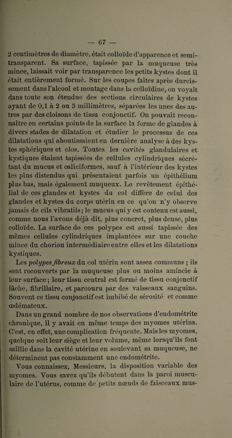 2 centimètres de diamètre, était colloïde d’apparence et semi- transparent. Sa surface, tapissée par la muqueuse très mince, laissait voir par transparence les petits kystes dont il était entièrement formé. Sur les coupes faites après durcis¬ sement dans l’alcool et montage dans la celloïdine, on voyait dans toute son étendue des sections circulaires de kystes ayant de 0,1 à 2 ou 3 millimètres, séparées les unes des au¬ tres par des cloisons de tissu conjonctif. On pouvait recon¬ naître en certains points de la surface la forme de glandes à divers stades de dilatation et étudier le processus de ces dilatations qui aboutissaient en dernière analyse à des kys¬ tes sphériques et clos. Toutes les cavités glandulaires et kystiques étaient tapissées de cellules cylindriques sécré¬ tant du mucus et caliciformes, sauf à l’intérieur des kystes les plus distendus qui présentaient parfois un épithélium plus bas, mais également muqueux. Le revêtement épithé¬ lial de ces glandes et kystes du col diffère de celui des glandes et kystes du corps utérin en ce qu’on n’y observe jamais de cils vibratils; le mucus qui y est contenu est aussi, comme nous l’avons déjà dit, plus concret, plus dense, plus colloïde. La surface do ces polypes est aussi tapissée des mêmes cellules cylindriques implantées sur une couche mince du chorion intermédiaire entre elles et les dilatations kystiques. Les polypes fibreux du col utérin sont assez communs ; ils sont recouverts par la muqueuse plus ou moins amincie à leur surface ; leur tissu central est formé de tissu conjonctif lâche, fibrillaire, et parcouru par des vaisseaux sanguins. Souvent ce tissu conjonctif est imbibé de sérosité et comme œdémateux. Dans un grand nombre de nos observations d’endométrite chronique, il y avait en même temps des myornes utérins. C’est, en effet, une complication fréquente. Mais les myornes, quelque soit leur siège et leur volume, même lorsqu’ils font saillie dans la cavité utérine en soulevant sa muqueuse, ne déterminent pas constamment une endométrite. Vous connaissez, Messieurs, la disposition variable des myornes. Vous savez qu’ils débutent dans la paroi muscu¬ laire de l’utérus, comme de petits nœuds de faisceaux mus-