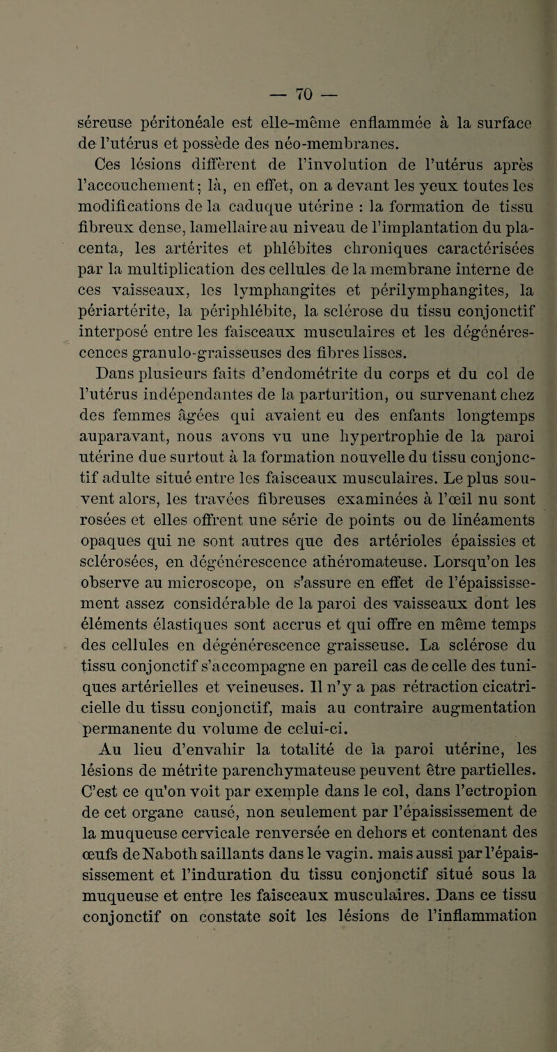 séreuse péritonéale est elle-même enflammée à la surface de l’utérus et possède des néo-membranes. Ces lésions diffèrent de l’involution de l’utérus après l’accouchement; là, en effet, on a devant les yeux toutes les modifications de la caduque utérine : la formation de tissu fibreux dense, lamellaire au niveau de l’implantation du pla¬ centa, les artérites et phlébites chroniques caractérisées par la multiplication des cellules de la membrane interne de ces vaisseaux, les lymphangites et périlymphangites, la périartérite, la périphlébite, la sclérose du tissu conjonctif interposé entre les faisceaux musculaires et les dégénéres¬ cences granulo-graisseuses des fibres lisses. Dans plusieurs faits d’endométrite du corps et du col de l’utérus indépendantes de la parturition, ou survenant chez des femmes âgées qui avaient eu des enfants longtemps auparavant, nous avons vu une hypertrophie de la paroi utérine due surtout à la formation nouvelle du tissu conjonc¬ tif adulte situé entre les faisceaux musculaires. Le plus sou¬ vent alors, les travées fibreuses examinées à l’œil nu sont rosées et elles offrent une série de points ou de linéaments opaques qui ne sont autres que des artérioles épaissies et sclérosées, en dégénérescence athéromateuse. Lorsqu’on les observe au microscope, on s’assure en effet de l’épaississe¬ ment assez considérable de la paroi des vaisseaux dont les éléments élastiques sont accrus et qui offre en même temps des cellules en dégénérescence graisseuse. La sclérose du tissu conjonctif s’accompagne en pareil cas de celle des tuni¬ ques artérielles et veineuses. 11 n’y a pas rétraction cicatri¬ cielle du tissu conjonctif, mais au contraire augmentation permanente du volume de celui-ci. Au lieu d’envahir la totalité de la paroi utérine, les lésions de métrite parenchymateuse peuvent être partielles. C’est ce qu’on voit par exemple dans le col, dans l’ectropion de cet organe causé, non seulement par l’épaississement de la muqueuse cervicale renversée en dehors et contenant des œufs de Naboth saillants dans le vagin, mais aussi par l’épais¬ sissement et l’induration du tissu conjonctif situé sous la muqueuse et entre les faisceaux musculaires. Dans ce tissu conjonctif on constate soit les lésions de l’inflammation