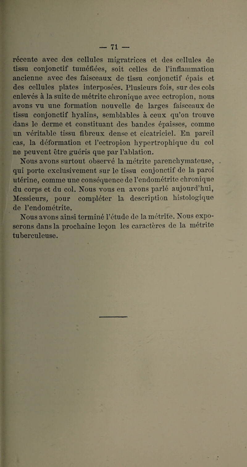 récente avec des cellules migratrices et des cellules de tissu conjonctif tuméfiées, soit celles de l’inflammation ancienne avec des faisceaux de tissu conjonctif épais et des cellules plates interposées. Plusieurs fois, sur des cols enlevés à la suite de métrite chronique avec ectropion, nous avons vu une formation nouvelle de larges faisceaux de tissu conjonctif hyalins, semblables à ceux qu’on trouve dans le derme et constituant des bandes épaisses, comme un véritable tissu fibreux dense et cicatriciel. En pareil cas, la déformation et l’ectropion hypertrophique du col ne peuvent être guéris que par l’ablation. Nous avons surtout observé la métrite parenchymateuse, qui porte exclusivement sur le tissu conjonctif de la paroi utérine, comme une conséquence de l’endométrite chronique du corps et du col. Nous vous en avons parlé aujourd’hui, Messieurs, pour compléter la description histologique de l’endométrite. Nous avons ainsi terminé l’étude de la métrite. Nous expo¬ serons dans la prochaine leçon les caractères de la métrite tuberculeuse. O