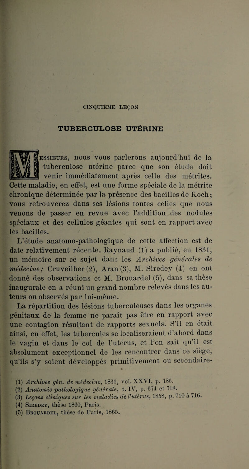 CINQUIÈME LEÇON TUBERCULOSE UTÉRINE essieurs, nous vous parlerons aujourd’hui de la tuberculose utérine parce que son étude doit venir immédiatement après celle des métrites. Cette maladie, en effet, est une forme spéciale de la métrite chronique déterminée par la présence des bacilles de Koch; vous retrouverez dans ses lésions toutes celles que nous venons de passer en revue avec l’addition des nodules spéciaux et des cellules géantes qui sont en rapport avec les bacilles. L’étude anatomo-pathologique de cette affection est de date relativement récente. Raynaud (1) a publié, en 1831, un mémoire sur ce sujet dans les Archives générales de médecine; Cruveilher (2), Aran (3), M. Siredey (4) en ont donné des observations et M. Brouardel (5), dans sa thèse inaugurale en a réuni un grand nombre relevés dans les au¬ teurs ou observés par lui-même. La répartition des lésions tuberculeuses dans les organes génitaux de la femme ne paraît pas être en rapport avec une contagion résultant de rapports sexuels. S’il en était ainsi, en effet, les tubercules se localiseraient d’abord dans le vagin et dans le col de l’utérus, et l'on sait qu’il est absolument exceptionnel de les rencontrer dans ce siège, qu’ils s’y soient développés primitivement ou secondaire- (1) Archives gên. de médecine, 1831, vol. XXVI, p. 18(5. (2) Anatomie pathologique générale, t. IV, p. (574 et 718. (3) Leçons cliniques sur les maladies de Vutérus, 1858, p. 710 a <16. (4) Siredey, thèse 1860, Paris. (5) Brouardel, thèse de Paris, 1865.