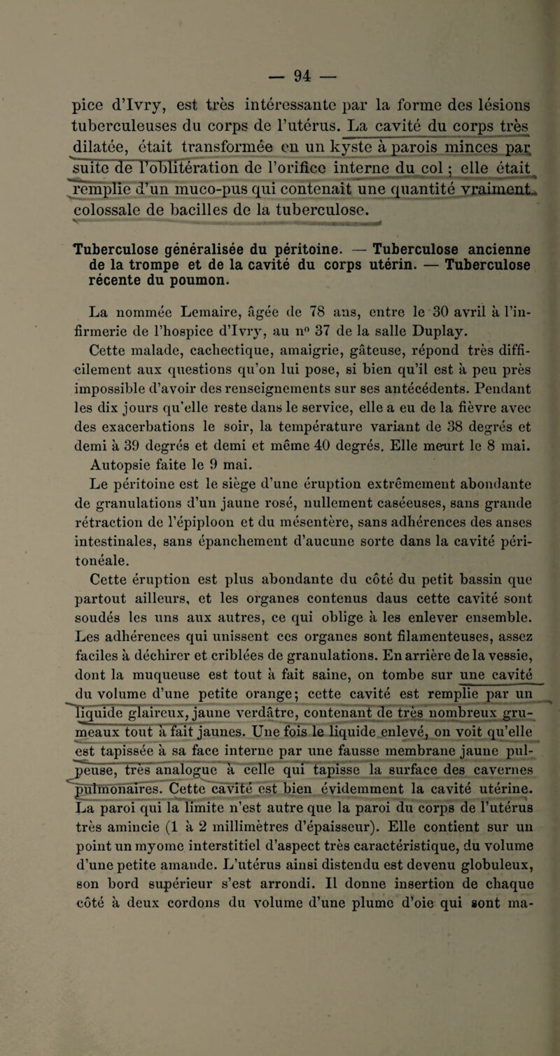 pice d’Ivry, est très intéressante par la forme des lésions tuberculeuses du corps de l’utérus. La cavité_du corps très dilatée, était transformée en un kyste à parois minces par suite de l’oblitération de l’orifice interne du col ; elle était ^remplie d’un muco-pus qui contenait une quantité vraiment, colossale de bacilles de la tuberculose. «T— - | -|- jl | ■ ^TlUlUa^Ji_ià Tuberculose généralisée du péritoine. — Tuberculose ancienne de la trompe et de la cavité du corps utérin. — Tuberculose récente du poumon. La nommée Lemaire, âgée de 78 ans, entre le 30 avril à l’in¬ firmerie de l’hospice d’Ivry, au n° 37 de la salle Duplay. Cette malade, cachectique, amaigrie, gâteuse, répond très diffi¬ cilement aux questions qu’on lui pose, si bien qu’il est à peu près impossible d’avoir des renseignements sur ses antécédents. Pendant les dix jours qu’elle reste dans le service, elle a eu de la fièvre avec des exacerbations le soir, la température variant de 38 degrés et demi à 39 degrés et demi et même 40 degrés. Elle meurt le 8 mai. Autopsie faite le 9 mai. Le péritoine est le siège d’une éruption extrêmement abondante de granulations d’un jaune rosé, nullement caséeuses, sans grande rétraction de l’épiploon et du mésentère, sans adhérences des anses intestinales, sans épanchement d’aucune sorte dans la cavité péri¬ tonéale. Cette éruption est plus abondante du côté du petit bassin que partout ailleurs, et les organes contenus daus cette cavité sont soudés les uns aux autres, ce qui oblige à les enlever ensemble. Les adhérences qui unissent ces organes sont filamenteuses, assez faciles à déchirer et criblées de granulations. En arrière de la vessie, dont la muqueuse est tout à fait saine, on tombe sur une cavité du volume d’une petite orange; cette cavité est remplie par un liquide glaireux, jaune verdâtre, contenant de très nombreux gru¬ meaux tout à fait jaunes. Une fois le liquide enlevé, on voit qu’elle est tapissée à sa face interne par une fausse membrane jaune pul¬ peuse, très analogue à celle qui tapisse la surface des cavernes pulmonaires. Cette cavité est bien évidemment la cavité utérine. La paroi qui la limite n’est autre que la paroi du corps de l’utérus très amincie (1 à 2 millimètres d’épaisseur). Elle contient sur un point un myome interstitiel d’aspect très caractéristique, du volume d’une petite amande. L’utérus ainsi distendu est devenu globuleux, son bord supérieur s’est arrondi. Il donne insertion de chaque côté à deux cordons du volume d’une plume d’oie qui sont ma-