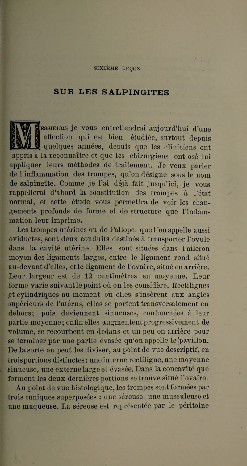 SIXIÈME LEÇON SUR LES SALPINGITES ESsiEURS je vous entretiendrai aujourd’hui d’une affection qui est bien étudiée, surtout depuis quelques années, depuis que les cliniciens ont la reconnaître et que les chirurgiens ont osé lui appliquer leurs méthodes de traitement. Je veux parler de l’inflammation des trompes, qu’on désigne sous le nom de salpingite. Comme je l’ai déjà fait jusqu’ici, je vous rappellerai d’abord la constitution des trompes à l’état normal, et cette étude vous permettra de voir les chan¬ gements profonds de forme et de structure que l’inflam¬ mation leur imprime. Les trompes utérines ou de Fallope, que L’on appelle aussi oviductes, sont deux conduits destinés à transporter l’ovule dans la cavité utérine. Elles sont situées dans l’aileron moyen des ligaments larges, entre le ligament rond situé au-devant d’elles, et le ligament de l’ovaire, situé en arrière. Leur largeur est de 12 centimètres en moyenne. Leur forme varie suivant le point où on les considère. Rectilignes et cylindriques au moment où elles s’insèrent aux angles supérieurs de l’utérus, elles se portent transversalement en dehors; puis deviennent sinueuses, contournées à leur partie moyenne ; enfin elles augmentent progressivement de volume, se recourbent en dedans et un peu en arrière pour se terminer par une partie évasée qu’on appelle le [pavillon. De la sorte on peut les diviser, au point de vue descriptif, en trois portions distinctes : une i nterne rectiligne, une moyenne sinueuse, une externe large et évasée. Dans la concavité que forment les deux dernières portions se trouve situé l’ovaire. Au point de vue histologique, les trompes sont formées par trois tuniques superposées : une séreuse, une musculeuse et une muqueuse. La séreuse est représentée par le péritoine appris à