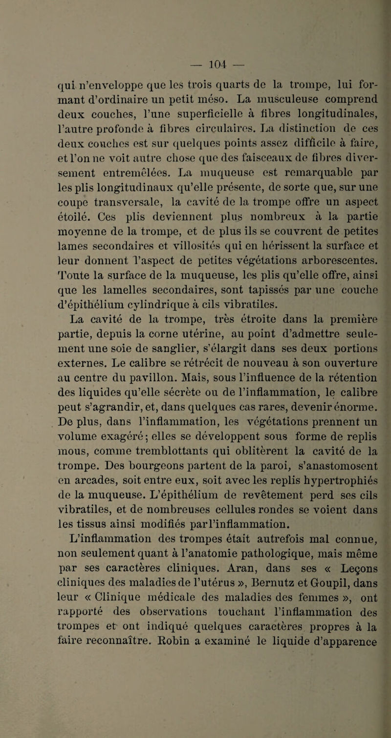 qui n’enveloppe que les trois quarts de la trompe, lui for¬ mant d’ordinaire un petit méso. La musculeuse comprend deux couches, l’une superficielle à fibres longitudinales, l’autre profonde à fibres circulaires. La distinction de ces deux couches est sur quelques points assez difficile à faire, et l’on ne voit autre chose que des faisceaux de fibres diver¬ sement entremêlées. La muqueuse est remarquable par les plis longitudinaux qu’elle présente, de sorte que, sur une coupe transversale, la cavité de la trompe offre un aspect étoilé. Ces plis deviennent plus nombreux à la partie moyenne de la trompe, et de plus ils se couvrent de petites lames secondaires et villosités qui en hérissent la surface et leur donnent l’aspect de petites végétations arborescentes. Toute la surface de la muqueuse, les plis qu’elle offre, ainsi que les lamelles secondaires, sont tapissés par une couche d’épithélium cylindrique à cils vibratiles. La cavité de la trompe, très étroite dans la première partie, depuis la corne utérine, au point d’admettre seule¬ ment une soie de sanglier, s’élargit dans ses deux portions externes. Le calibre se rétrécit de nouveau à son ouverture au centre du pavillon. Mais, sous l’influence de la rétention des liquides qu’elle sécrète ou de l’inflammation, le calibre peut s’agrandir, et, dans quelques cas rares, devenir énorme. De plus, dans l’inflammation, les végétations prennent un volume exagéré ; elles se développent sous forme de replis mous, comme tremblottants qui oblitèrent la cavité de la trompe. Des bourgeons partent de la paroi, s’anastomosent en arcades, soit entre eux, soit avec les replis hypertrophiés de la muqueuse. L’épithélium de revêtement perd ses cils vibratiles, et de nombreuses cellules rondes se voient dans les tissus ainsi modifiés par l’inflammation. L’inflammation des trompes était autrefois mal connue, non seulement quant à l’anatomie pathologique, mais même par ses caractères cliniques. Aran, dans ses « Leçons cliniques des maladies de l’utérus », Bernutz et Goupil, dans leur « Clinique médicale des maladies des femmes », ont rapporté des observations touchant l’inflammation des trompes et ont indiqué quelques caractères propres à la faire reconnaître. Robin a examiné le liquide d’apparence