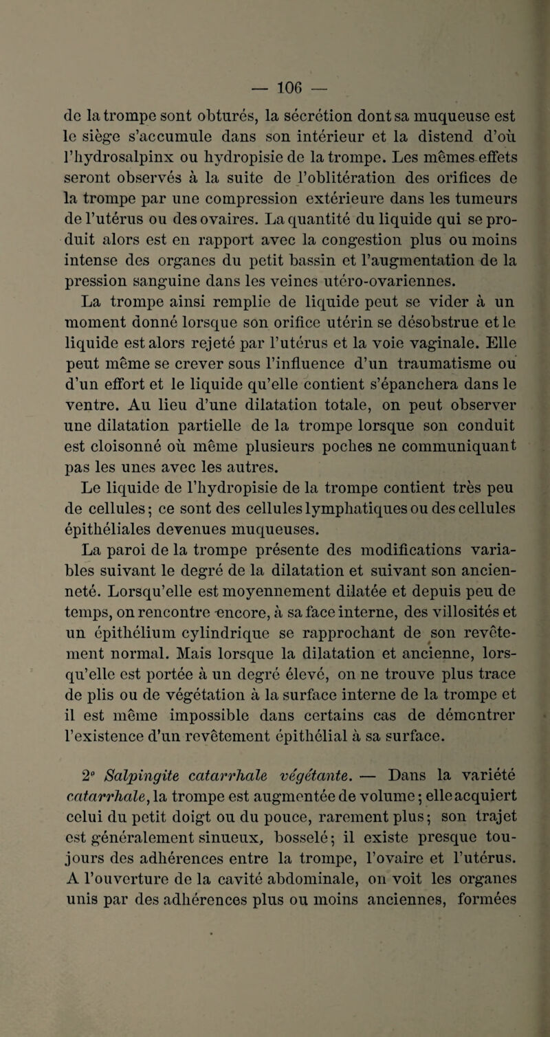 de la trompe sont obturés, la sécrétion dont sa muqueuse est le siège s’accumule dans son intérieur et la distend d’où l’hydrosalpinx ou hydropisie de la trompe. Les mêmes effets seront observés à la suite de l’oblitération des orifices de la trompe par une compression extérieure dans les tumeurs de l’utérus ou des ovaires. La quantité du liquide qui se pro¬ duit alors est en rapport avec la congestion plus ou moins intense des organes du petit bassin et l’augmentation de la pression sanguine dans les veines utéro-ovariennes. La trompe ainsi remplie de liquide peut se vider à un moment donné lorsque son orifice utérin se désobstrue et le liquide est alors rejeté par l’utérus et la voie vaginale. Elle peut même se crever sous l’influence d’un traumatisme ou d’un effort et le liquide qu’elle contient s’épanchera dans le ventre. Au lieu d’une dilatation totale, on peut observer une dilatation partielle de la trompe lorsque son conduit est cloisonné où même plusieurs poches ne communiquant pas les unes avec les autres. Le liquide de l’hydropisie de la trompe contient très peu de cellules ; ce sont des cellules lymphatiques ou des cellules épithéliales devenues muqueuses. La paroi de la trompe présente des modifications varia¬ bles suivant le degré de la dilatation et suivant son ancien¬ neté. Lorsqu’elle est moyennement dilatée et depuis peu de temps, on rencontre -encore, à sa face interne, des villosités et un épithélium cylindrique se rapprochant de son revête¬ ment normal. Mais lorsque la dilatation et ancienne, lors¬ qu’elle est portée à un degré élevé, on ne trouve plus trace de plis ou de végétation à la surface interne de la trompe et il est même impossible dans certains cas de démontrer l’existence d’un revêtement épithélial à sa surface. 2° Salpingite catarrhale végétante. — Dans la variété catarrhale, la trompe est augmentée de volume ; elle acquiert celui du petit doigt ou du pouce, rarement plus; son trajet est généralement sinueux, bosselé ; il existe presque tou- jours des adhérences entre la trompe, l’ovaire et l’utérus. A l’ouverture de la cavité abdominale, on voit les organes unis par des adhérences plus ou moins anciennes, formées