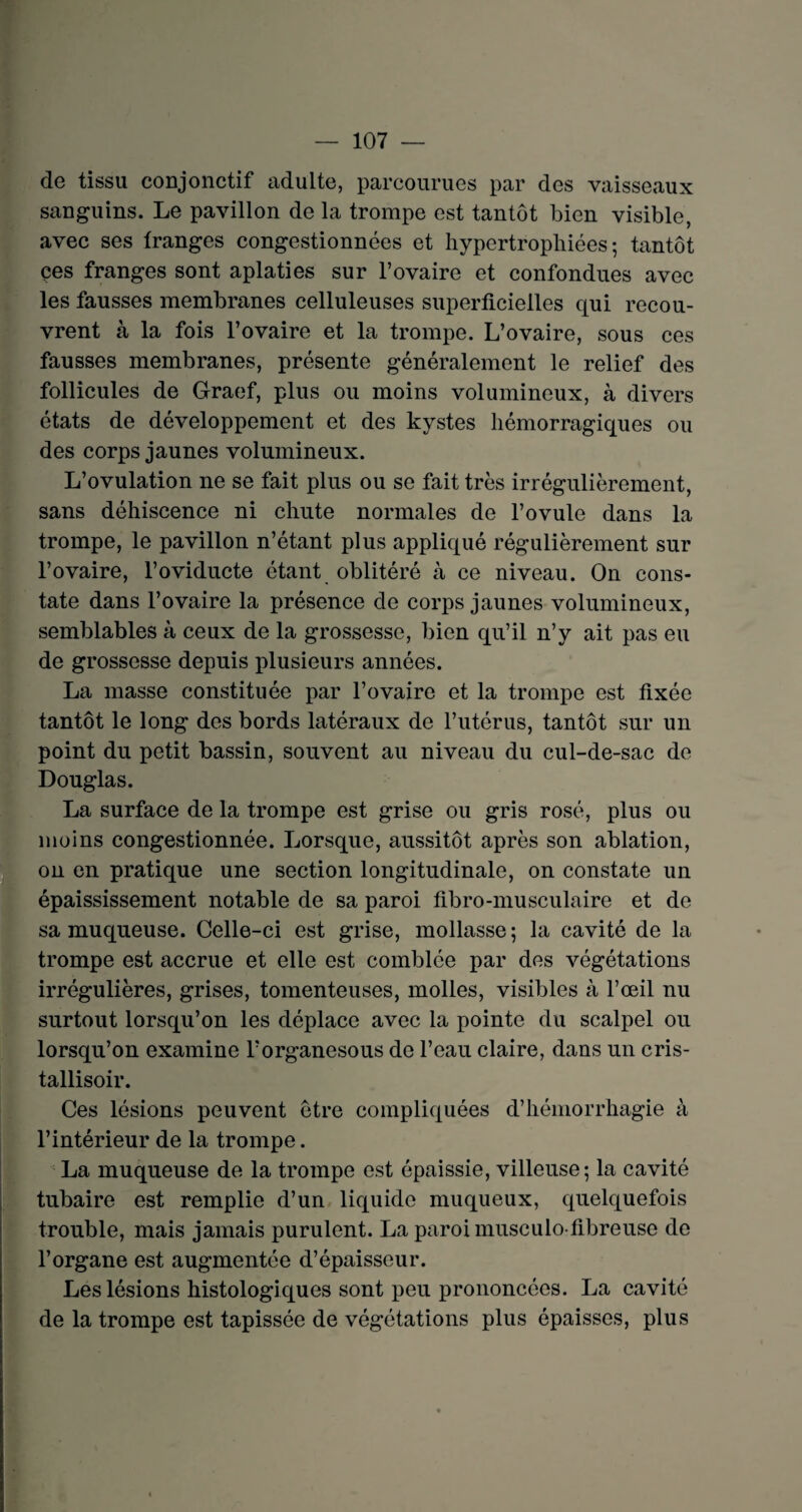 de tissu conjonctif adulte, parcourues par des vaisseaux sanguins. Le pavillon de la trompe est tantôt bien visible, avec ses franges congestionnées et hypertrophiées; tantôt çes franges sont aplaties sur l’ovaire et confondues avec les fausses membranes celluleuses superficielles qui recou¬ vrent à la fois l’ovaire et la trompe. L’ovaire, sous ces fausses membranes, présente généralement le relief des follicules de Graef, plus ou moins volumineux, à divers états de développement et des kystes hémorragiques ou des corps jaunes volumineux. L’ovulation ne se fait plus ou se fait très irrégulièrement, sans déhiscence ni chute normales de l’ovule dans la trompe, le pavillon n’étant plus appliqué régulièrement sur l’ovaire, l’oviducte étant oblitéré à ce niveau. On cons¬ tate dans l’ovaire la présence de corps jaunes volumineux, semblables à ceux de la grossesse, bien qu’il n’y ait pas eu de grossesse depuis plusieurs années. La masse constituée par l’ovaire et la trompe est fixée tantôt le long des bords latéraux de l’utérus, tantôt sur un point du petit bassin, souvent au niveau du cul-de-sac de Douglas. La surface de la trompe est grise ou gris rosé, plus ou moins congestionnée. Lorsque, aussitôt après son ablation, on en pratique une section longitudinale, on constate un épaississement notable de sa paroi fibro-musculaire et de sa muqueuse. Celle-ci est grise, mollasse ; la cavité de la trompe est accrue et elle est comblée par des végétations irrégulières, grises, tomenteuses, molles, visibles à l’œil nu surtout lorsqu’on les déplace avec la pointe du scalpel ou lorsqu’on examine l’organesous de l’eau claire, dans un cris- tallisoir. Ces lésions peuvent être compliquées d’hémorrhagie à l’intérieur de la trompe. La muqueuse de la trompe est épaissie, villeuse; la cavité tubaire est remplie d’un liquide muqueux, quelquefois trouble, mais jamais purulent. La paroi musculo-fibreuse de l’organe est augmentée d’épaisseur. Les lésions histologiques sont peu prononcées. La cavité de la trompe est tapissée de végétations plus épaisses, plus