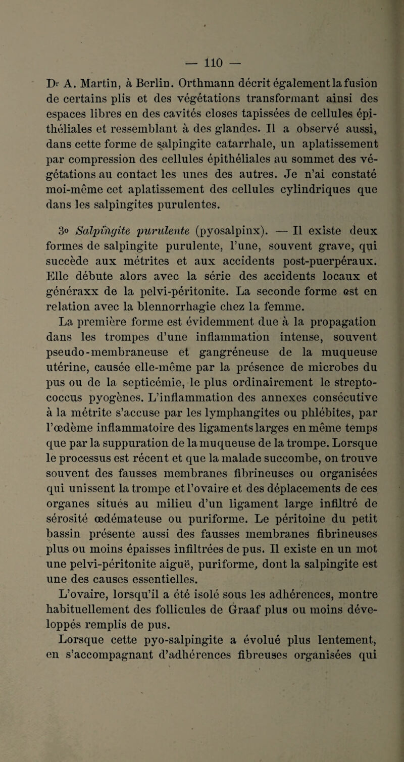 Dr A. Martin, à Berlin. Orthmann décrit également la fusion de certains plis et des végétations transformant ainsi des espaces libres en des cavités closes tapissées de cellules épi¬ théliales et ressemblant à des glandes. Il a observé aussi, dans cette forme de salpingite catarrhale, un aplatissement par compression des cellules épithéliales au sommet des vé¬ gétations au contact les unes des autres. Je n’ai constaté moi-même cet aplatissement des cellules cylindriques que dans les salpingites purulentes. 3° Salpingite purulente (pyosalpinx). — Il existe deux formes de salpingite purulente, l’une, souvent grave, qui succède aux métrites et aux accidents post-puerpéraux. Elle débute alors avec la série des accidents locaux et généraxx de la pelvi-péritonite. La seconde forme est en relation avec la blennorrhagie chez la femme. La première forme est évidemment due à la propagation dans les trompes d’une inflammation intense, souvent pseudo-membraneuse et gangréneuse de la muqueuse utérine, causée elle-même par la présence de microbes du pus ou de la septicémie, le plus ordinairement le strepto- coccus pyogènes. L’inflammation des annexes consécutive à la métrite s’accuse par les lymphangites ou phlébites, par l’œdème inflammatoire des ligaments larges en même temps que par la suppuration de la muqueuse de la trompe. Lorsque le processus est récent et que la malade succombe, on trouve souvent des fausses membranes fibrineuses ou organisées qui unissent la trompe et l’ovaire et des déplacements de ces organes situés au milieu d’un ligament large infiltré de sérosité œdémateuse ou puriforme. Le péritoine du petit bassin présente aussi des fausses membranes fibrineuses plus ou moins épaisses infiltrées de pus. Il existe en un mot une pelvi-péritonite aiguë, puriforme, dont la salpingite est une des causes essentielles. L’ovaire, lorsqu’il a été isolé sous les adhérences, montre habituellement des follicules de Graaf plus ou moins déve¬ loppés remplis de pus. Lorsque cette pyo-salpingite a évolué plus lentement, en s’accompagnant d’adhérences fibreuses organisées qui