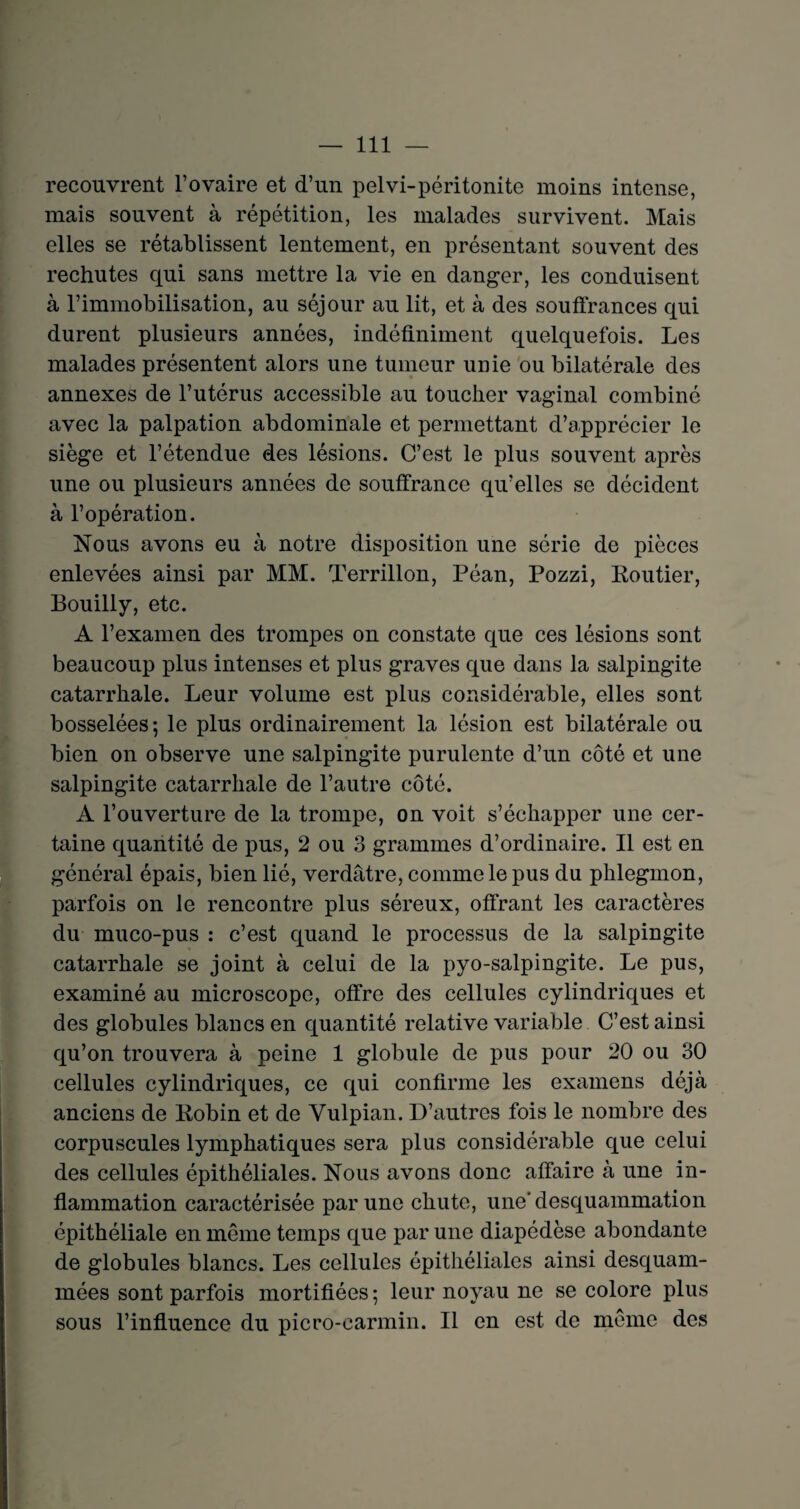 recouvrent l’ovaire et d’un pelvi-péritonite moins intense, mais souvent à répétition, les malades survivent. Mais elles se rétablissent lentement, en présentant souvent des rechutes qui sans mettre la vie en danger, les conduisent à l’immobilisation, au séjour au lit, et à des souffrances qui durent plusieurs années, indéfiniment quelquefois. Les malades présentent alors une tumeur unie ou bilatérale des annexes de l’utérus accessible au toucher vaginal combiné avec la palpation abdominale et permettant d’apprécier le siège et l’étendue des lésions. C’est le plus souvent après une ou plusieurs années de souffrance qu’elles se décident à l’opération. Nous avons eu à notre disposition une série de pièces enlevées ainsi par MM. Terrillon, Péan, Pozzi, Routier, Bouilly, etc. A l’examen des trompes on constate que ces lésions sont beaucoup plus intenses et plus graves que dans la salpingite catarrhale. Leur volume est plus considérable, elles sont bosselées; le plus ordinairement la lésion est bilatérale ou bien on observe une salpingite purulente d’un côté et une salpingite catarrhale de l’autre côté. A l’ouverture de la trompe, on voit s’échapper une cer¬ taine quantité de pus, 2 ou 3 grammes d’ordinaire. Il est en général épais, bien lié, verdâtre, comme le pus du phlegmon, parfois on le rencontre plus séreux, offrant les caractères du muco-pus : c’est quand le processus de la salpingite catarrhale se joint à celui de la pyo-salpingite. Le pus, examiné au microscope, offre des cellules cylindriques et des globules blancs en quantité relative variable C’est ainsi qu’on trouvera à peine 1 globule de pus pour 20 ou 30 cellules cylindriques, ce qui confirme les examens déjà anciens de Robin et de Vulpian. D’autres fois le nombre des corpuscules lymphatiques sera plus considérable que celui des cellules épithéliales. Nous avons donc affaire à une in¬ flammation caractérisée par une chute, une'desquammation épithéliale en même temps que par une diapédèse abondante de globules blancs. Les cellules épithéliales ainsi desquam- mées sont parfois mortifiées ; leur noyau ne se colore plus sous l’influence du picro-carmin. Il en est de même des