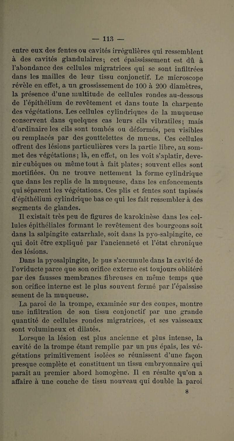 entre eux des fentes ou cavités irrégulières qui ressemblent à des cavités glandulaires*, cet épaississement est dû à l’abondance des cellules migratrices qui se sont infiltrées dans les mailles de leur tissu conjonctif. Le microscope révèle en effet, a un grossissement de 100 à 200 diamètres, la présence d’une multitude de cellules rondes au-dessous de l’épithélium de revêtement et dans toute la charpente des végétations. Les cellules cylindriques de la muqueuse conservent dans quelques cas leurs cils vibratiles; mais d’ordinaire les cils sont tombés ou déformés, peu visibles ou remplacés par des gouttelettes de mucus. Ces cellules offrent des lésions particulières vers la partie libre, au som¬ met des végétations; là, en effet, on les voit s’aplatir, deve¬ nir cubiques ou même tout à fait plates ; souvent elles sont mortifiées. On ne trouve nettement la forme cylindrique que dans les replis de la muqueuse, dans les enfoncements qui séparent les végétations. Ces plis et fentes sont tapissés d’épithélium cylindrique bas ce qui les fait ressembler à des segments de glandes. Il existait très peu de figures de karokinèse dans les cel¬ lules épithéliales formant le revêtement des bourgeons soit dans la salpingite catarrhale, soit dans la pyo-salpingite, ce qui doit être expliqué par l’ancienneté et l’état chronique des lésions. Dans la pyosalpingite, le pus s’accumule dans la cavité de l’oviducte parce que son orifice externe est toujours oblitéré par des fausses membranes fibreuses en même temps que son orifice interne est le plus souvent fermé par Tépaissise sement de la muqueuse. La paroi de la trompe, examinée sur des coupes, montre une infiltration de son tissu conjonctif par une grande quantité de cellules rondes migratrices, et ses vaisseaux sont volumineux et dilatés. Lorsque la lésion est plus ancienne et plus intense, la cavité de la trompe étant remplie par un pus épais, les vé¬ gétations primitivement isolées se réunissent d’une façon presque complète et constituent un tissu embryonnaire qui paraît au premier abord homogène. Il en résulte qu’on a affaire à une couche de tissu nouveau qui double la paroi 8