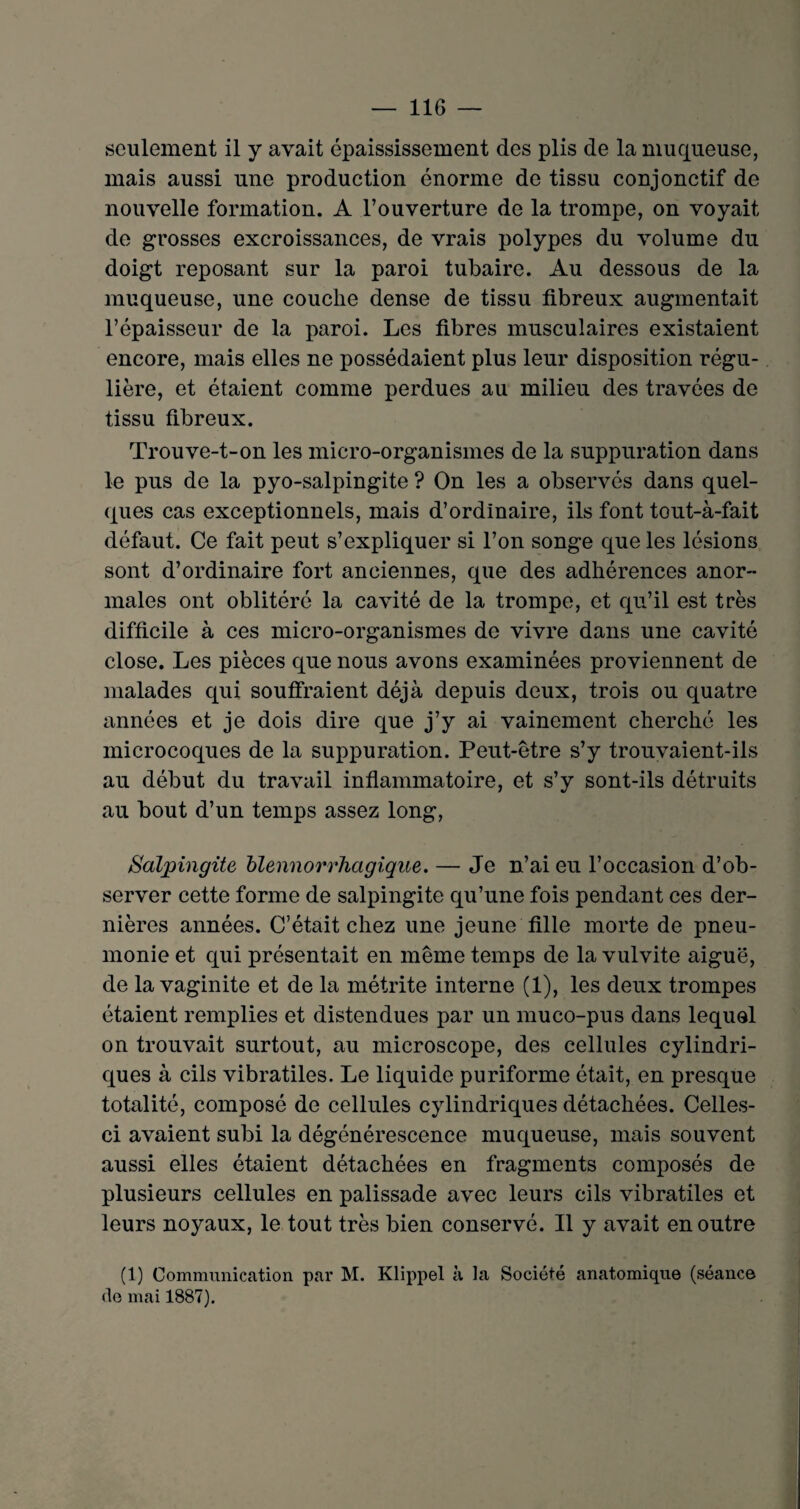 seulement il y avait épaississement des plis de la muqueuse, mais aussi une production énorme de tissu conjonctif de nouvelle formation. A l’ouverture de la trompe, on voyait de grosses excroissances, de vrais polypes du volume du doigt reposant sur la paroi tubaire. Au dessous de la muqueuse, une couche dense de tissu fibreux augmentait l’épaisseur de la paroi. Les fibres musculaires existaient encore, mais elles ne possédaient plus leur disposition régu¬ lière, et étaient comme perdues au milieu des travées de tissu fibreux. Trouve-t-on les micro-organismes de la suppuration dans le pus de la pyo-salpingite ? On les a observés dans quel¬ ques cas exceptionnels, mais d’ordinaire, ils font tout-à-fait défaut. Ce fait peut s’expliquer si l’on songe que les lésions sont d’ordinaire fort anciennes, que des adhérences anor¬ males ont oblitéré la cavité de la trompe, et qu’il est très difficile à ces micro-organismes de vivre dans une cavité close. Les pièces que nous avons examinées proviennent de malades qui souffraient déjà depuis deux, trois ou quatre années et je dois dire que j’y ai vainement cherché les microcoques de la suppuration. Peut-être s’y trouvaient-ils au début du travail inflammatoire, et s’y sont-ils détruits au bout d’un temps assez long, Salpingite blennorrhagique. — Je n’ai eu l’occasion d’ob¬ server cette forme de salpingite qu’une fois pendant ces der¬ nières années. C’était chez une jeune fille morte de pneu¬ monie et qui présentait en même temps de la vulvite aiguë, de la vaginite et de la métrite interne (1), les deux trompes étaient remplies et distendues par un muco-pus dans lequel on trouvait surtout, au microscope, des cellules cylindri¬ ques à cils vibratiles. Le liquide puriforme était, en presque totalité, composé de cellules cylindriques détachées. Celles- ci avaient subi la dégénérescence muqueuse, mais souvent aussi elles étaient détachées en fragments composés de plusieurs cellules en palissade avec leurs cils vibratiles et leurs noyaux, le tout très bien conservé. Il y avait en outre (1) Communication par M. Klippel à la Société anatomique (séance de mai 1887).