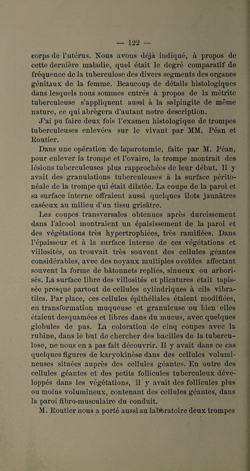 corps de l’utérus. Nous avons déjà indiqué, à propos de cette dernière maladie, quel était le degré comparatif de fréquence de la tuberculose des divers segments des organes génitaux de la femme. Beaucoup de détails histologiques dans lesquels nous sommes entrés à propos de la métrite tuberculeuse s’appliquent aussi à la salpingite de même nature, ce qui abrégera d’autant notre description. J’ai pu faire deux fois l’examen histologique de trompes tuberculeuses enlevées sur le vivant par MM. Péan et Routier. Dans une opération de laparotomie, faite par M. Péan, pour enlever la trompe et l’ovaire, la trompe montrait des lésions tuberculeuses plus rapprochées de leur début. 11 y avait des granulations tuberculeuses à la surface périto¬ néale de la trompe qui était dilatée. La coupe de la paroi et sa surface interne offraient aussi quelques îlots jaunâtres caséeux au milieu d’un tissu grisâtre. Les coupes transversales obtenues après durcissement dans l’alcool montraient un épaisissement de la paroi et des végétations très hypertrophiées, très ramifiées. Dans l’épaisseur et à la surface interne de ces végétations et villosités, on trouvait très souvent des cellules géantes considérables, avec des noyaux multiples ovoïdes affectant souvent la forme de bâtonnets repliés, sinueux ou arbori- sés. La surface libre des villosités et plicatures était tapis¬ sée presque partout de cellules cylindriques à cils vibra- tiles. Par place, ces cellules épithéliales étaient modifiées, en transformation muqueuse et granuleuse ou bien elles étaient desquamées et libres dans du mucus, avec quelques globules de pus. La coloration de cinq coupes avec la rubine, dans le but de chercher des bacilles de la tubercu¬ lose, ne nous en a pas fait découvrir. Il y avait dans ce cas quelques figures de karyokinèse dans des cellules volumi¬ neuses situées auprès des cellules géantes. En outre des cellules géantes et des petits follicules tuberculeux déve¬ loppés dans les végétations, il y avait des follicules plus ou moins volumineux, contenant des cellules géantes, dans la paroi fibro-musculaire du conduit. M. Routier nous a porté aussi au laboratoire deux trompes