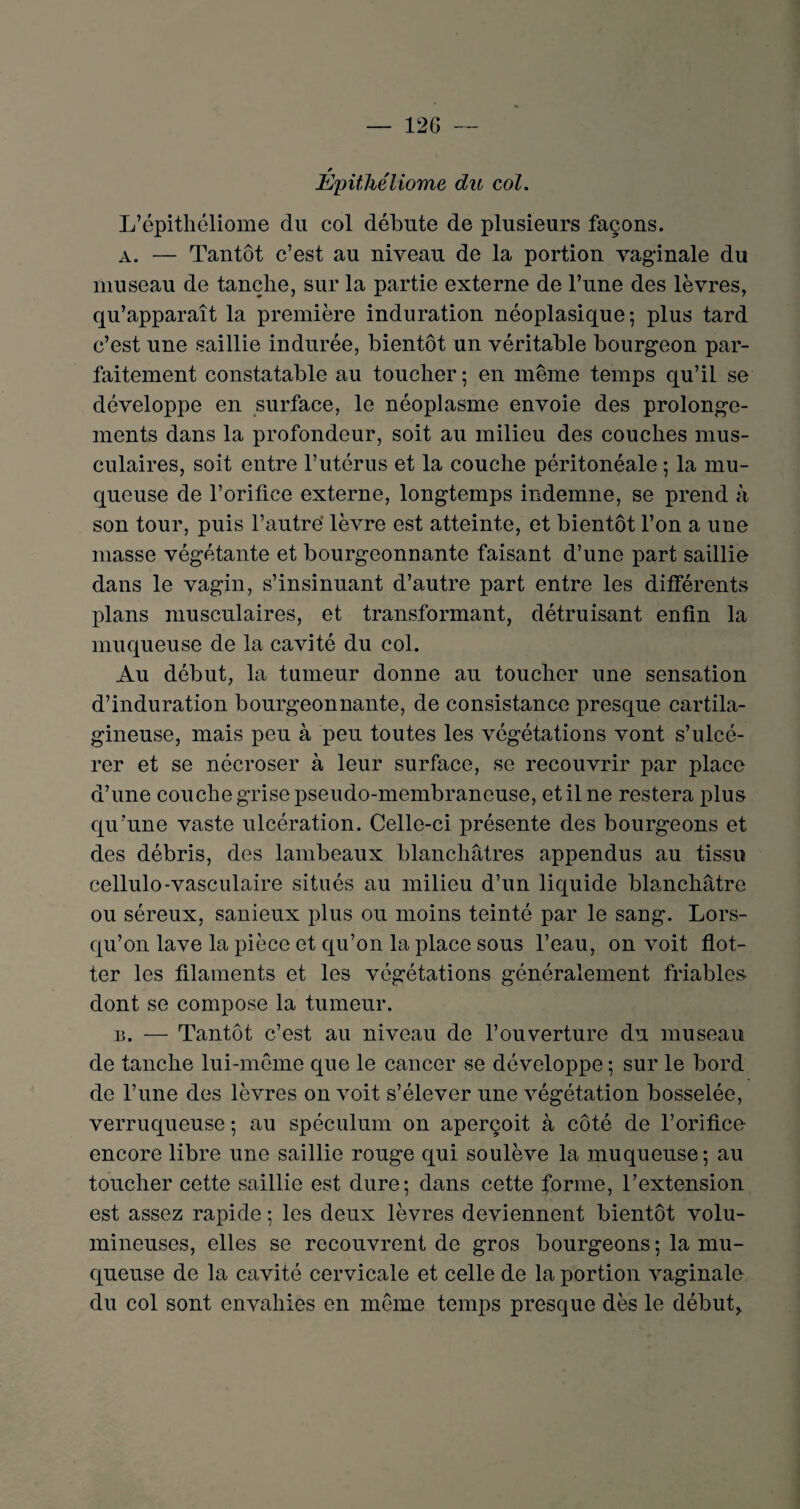 — 12 G — * Epithéliome du col. L’épithéliome du col débute de plusieurs façons. a. — Tantôt c’est au niveau de la portion vaginale du museau de tanche, sur la partie externe de l’une des lèvres, qu’apparaît la première induration néoplasique; plus tard c’est une saillie indurée, bientôt un véritable bourgeon par¬ faitement constatable au toucher ; en même temps qu’il se développe en surface, le néoplasme envoie des prolonge¬ ments dans la profondeur, soit au milieu des couches mus¬ culaires, soit entre l’utérus et la couche péritonéale ; la mu¬ queuse de l’orifice externe, longtemps indemne, se prend à son tour, puis l’autre lèvre est atteinte, et bientôt l’on a une masse végétante et bourgeonnante faisant d’une part saillie dans le vagin, s’insinuant d’autre part entre les différents plans musculaires, et transformant, détruisant enfin la muqueuse de la cavité du col. Au début, la tumeur donne au toucher une sensation d’induration bourgeonnante, de consistance presque cartila¬ gineuse, mais peu à peu toutes les végétations vont s’ulcé¬ rer et se nécroser à leur surface, se recouvrir par place d’une couche grise pseudo-membraneuse, et il ne restera plus qu’une vaste ulcération. Celle-ci présente des bourgeons et des débris, des lambeaux blanchâtres appendus au tissu cellulo-vasculaire situés au milieu d’un liquide blanchâtre ou séreux, sanieux plus ou moins teinté par le sang. Lors¬ qu’on lave la pièce et qu’on la place sous l’eau, on voit flot¬ ter les filaments et les végétations généralement friables dont se compose la tumeur. b. — Tantôt c’est au niveau de l’ouverture du museau de tanche lui-même que le cancer se développe; sur le bord de l’une des lèvres on voit s’élever une végétation bosselée, verruqueuse ; au spéculum on aperçoit à côté de l’orifice encore libre une saillie rouge qui soulève la muqueuse; au toucher cette saillie est dure; dans cette forme, l’extension est assez rapide ; les deux lèvres deviennent bientôt volu¬ mineuses, elles se recouvrent de gros bourgeons ; la mu¬ queuse de la cavité cervicale et celle de la portion vaginale du col sont envahies en même temps presque dès le début,