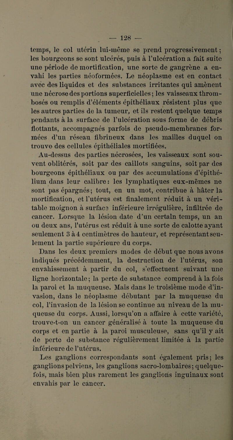 temps, le col utérin lui-méme se prend progressivement ; les bourgeons se sont ulcérés, puis à l’ulcération a fait suite une période de mortification, une sorte de gangrène a en¬ vahi les parties néoformées. Le néoplasme est en contact avec des liquides et des substances irritantes qui amènent une nécrose des portions superficielles; les vaisseaux throm¬ bosés ou remplis d’éléments épithéliaux résistent plus que les autres parties de la tumeur, et ils restent quelque temps pendants à la surface de l’ulcération sous forme de débris flottants, accompagnés parfois de pseudo-membranes for¬ mées d’un réseau fibrineux dans les mailles duquel on trouve des cellules épithéliales mortifiées. Au-dessus des parties nécrosées, les vaisseaux sont sou¬ vent oblitérés, soit par des caillots sanguins, soit par des bourgeons épithéliaux ou par des accumulations d’épithé¬ lium dans leur calibre: les lymphatiques eux-mêmes ne sont pas épargnés; tout, en un mot, contribue à hâter la mortification, et l’utérus est finalement réduit à un véri¬ table moignon à surface inférieure irrégulière, infiltrée de cancer. Lorsque la lésion date d’un certain temps, un an ou deux ans, l’utérus est réduit à une sorte de calotte ayant seulement 3 à 4 centimètres de hauteur, et représentant seu¬ lement la partie supérieure du corps. Dans les deux premiers modes de début que nous avons indiqués précédemment, la destruction de l’utérus, son envahissement à partir du col, s’effectuent suivant une ligne horizontale ; la perte de substance comprend à la fois la paroi et la muqueuse. Mais dans le troisième mode d’in¬ vasion, dans le néoplasme débutant par la muqueuse du col, l’invasion de la lésion se continue au niveau de la mu¬ queuse du corps. Aussi, lorsqu’on a affaire à cette variété, trouve-t-on un cancer généralisé à toute la muqueuse du corps et en partie à la paroi musculeuse, sans qu’il y ait de perte de substance régulièrement limitée à la partie inférieure de l’utérus. Les ganglions correspondants sont également pris; les ganglions pelviens, les ganglions sacro-lombaires; quelque¬ fois, mais bien plus rarement les ganglions inguinaux sont envahis par le cancer.