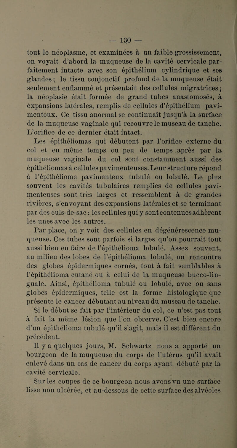 tout le néoplasme, et examinées à un faible grossissement, on voyait d’abord la muqueuse de la cavité cervicale par¬ faitement intacte avec son épithélium cylindrique et ses glandes; le tissu conjonctif profond de la muqueuse était seulement enflammé et présentait des cellules migratrices ; la néoplasie était formée de grand tubes anastomosés, à expansions latérales, remplis de cellules d’épithélium pavi- menteux. Ce tissu anormal se continuait jusqu’à la surface de la muqueuse vaginale qui recouvre le museau de tanche. L’orifice de ce dernier était intact. Les épithéliomas qui débutent par l’orifice externe du col et en meme temps ou peu de temps après par la muqueuse vaginale du col sont constamment aussi des épithéliomas à cellules pavimenteuses. Leur structure répond à l’épithéliome pavimenteux tubulé ou lobulé. Le plus souvent les cavités tubulaires remplies de cellules pavi¬ menteuses sont très larges et ressemblent à de grandes rivières, s’envoyant des expansions latérales et se terminant par des culs-de-sac : les cellules qui y sont contenues adhèrent les unes avec les autres. Par place, on y voit des cellules en dégénérescence mu¬ queuse. Ces tubes sont parfois si larges qu’on pourrait tout aussi bien en faire de l’épithélioma lobulé. Assez souvent, au milieu des lobes de l’épithélioma lobulé, on rencontre des globes épidermiques cornés, tout à fait semblables à l’épithélioma cutané ou à celui de la muqueuse bucco-lin- guale. Ainsi, épithélioma tubulé ou lobulé, avec ou sans globes épidermiques, telle est la forme histologique que présente le cancer débutant au niveau du museau de tanche. Si le début se fait par l’intérieur du col, ce n’est pas tout à fait la même lésion que l’on observe. C’est bien encore d’un épithélioma tubulé qu’il s’agit, mais il est différent du précédent. Il y a quelques jours, M. Schwartz nous a apporté un bourgeon de la muqueuse du corps de l’utérus qu’il avait enlevé dans un cas de cancer du corps ayant débuté par la cavité cervicale. Sur les coupes de ce bourgeon nous avons vu une surface lisse non ulcérée, et au-dessous de cette surface des alvéoles