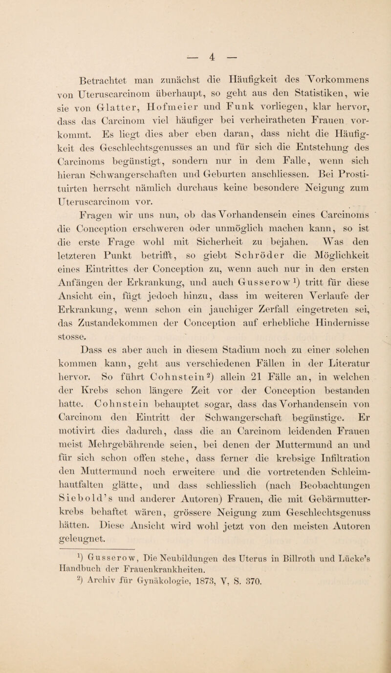 Betrachtet man zunächst die Häufigkeit des Vorkommens von Uteruscarcinom überhaupt, so geht aus den Statistiken, wie sie von Glatter, Hofmeier und Funk vorliegen, klar hervor, dass das Carcinom viel häufiger bei verheiratheten Frauen vor¬ kommt. Es liegt dies aber eben daran, dass nicht die Häufig¬ keit des Geschlechtsgenusses an und für sich die Entstehung des Carcinoms begünstigt, sondern nur in dem Falle, wenn sich hieran Schwangerschaften und Geburten anschliessen. Bei Prosti- tuirten herrscht nämlich durchaus keine besondere Neigung zum Uteruscarcinom vor. Fragen wir uns nun, ob das Vorhandensein eines Carcinoms die Conception erschweren oder unmöglich machen kann, so ist die erste Frage wohl mit Sicherheit zu bejahen. Was den letzteren Punkt betrifft, so giebt Schröder die Möglichkeit eines Eintrittes der Conception zu, wenn auch nur in den ersten Anfängen der Erkrankung, und auch Gusserow1) tritt für diese Ansicht ein, fügt jedoch hinzu, dass im weiteren Verlaufe der Erkrankung, wenn schon ein jauchiger Zerfall eingetreten sei, das Zustandekommen der Conception auf erhebliche Hindernisse stosse. Dass es aber auch in diesem Stadium noch zu einer solchen kommen kann, geht aus verschiedenen Fällen in der Literatur hervor. So führt Cohnstein2) allein 21 Fälle an, in welchen der Krebs schon längere Zeit vor der Conception bestanden hatte. Cohnstein behauptet sogar, dass das Vorhandensein von Carcinom den Eintritt der Schwangerschaft begünstige. Er motivirt dies dadurch, dass die an Carcinom leidenden Frauen meist Mehrgebährende seien, bei denen der Muttermund an und für sich schon offen stehe, dass ferner die krebsige Infiltration den Muttermund noch erweitere und die vortretenden Schleiin- hautfalten glätte, und dass schliesslich (nach Beobachtungen Siebold’s und anderer Autoren) Frauen, die mit Gebärmutter¬ krebs behaftet wären, grössere Neigung zum Geschlechtsgenuss hätten. Diese Ansicht wird wohl jetzt von den meisten Autoren geleugnet. T) Gusserow, Die Neubildungen des Uterus in Billrotli und Lücke’s Handbuch der Frauenkrankheiten. 2) Archiv für Gynäkologie, 1873, V, S. 370.