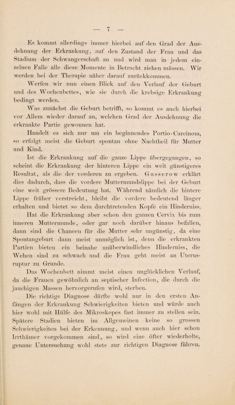 Es kommt allerdings immer hierbei auf den Grad der Aus¬ dehnung der Erkrankung, auf den Zustand der Frau und das Stadium der Schwangerschaft an und wird man in jedem ein¬ zelnen Falle alle diese Momente in Betracht ziehen müssen. Wir werden bei der Therapie näher darauf zurückkommen. Werfen wir nun einen Blick auf den Verlauf der Geburt und des Wochenbettes, wie sie durch die krebsige Erkrankung bedingt werden. Was zunächst die Geburt betrifft, so kommt es auch hierbei vor Allem wieder darauf an, welchen Grad der Ausdehnung die erkrankte Partie gewonnen hat. Handelt es sich nur um ein beginnendes Portio-Carcinom, so erfolgt meist die Geburt spontan ohne Nachtheil für Mutter und Kind. Ist die Erkrankung auf die ganze Lippe übergegangen, so scheint die Erkrankung der hinteren Lippe ein weit günstigeres Resultat, als die der vorderen zu ergeben. Gusserow erklärt dies dadurch, dass die vordere Muttermundslippe bei der Geburt eine weit grössere Bedeutung hat. Während nämlich die hintere Lippe früher verstreicht, bleibt die vordere bedeutend länger erhalten und bietet so dem durchtretenden Kopfe ein Hinderniss. Hat die Erkrankung aber schon den ganzen Cervix bis zum inneren Muttermunde, oder gar noch darüber hinaus befallen, dann sind die Chancen für die Mutter sehr ungünstig, da eine Spontangeburt dann meist unmöglich ist, denn die erkrankten Partien bieten ein beinahe unüberwindliches Hinderniss, die Wehen sind zu schwach und die Frau geht meist an Uterus- ruptur zu Grunde. Das Wochenbett nimmt meist einen unglücklichen Verlauf, da die Frauen gewöhnlich an septischer Infection, die durch die jauchigen Massen hervorgerufen wird, sterben. Die richtige Diagnose dürfte wohl nur in den ersten An¬ fängen der Erkrankung Schwierigkeiten bieten und würde auch hier wohl mit Hülfe des Mikroskopes fast immer zu stellen sein. Spätere Stadien bieten im Allgemeinen keine so grossen Schwierigkeiten bei der Erkennung, und wenn auch hier schon Irrthiimer vorgekommen sind, so wird eine öfter wiederholte, genaue Untersuchung wohl stets zur richtigen Diagnose führen.