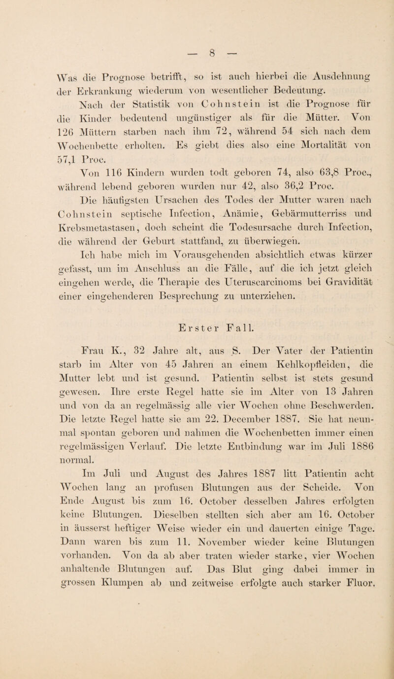 Was die Prognose betrifft, so ist auch hierbei die Ausdehnung der Erkrankung wiederum von wesentlicher Bedeutung. Nach der Statistik von Cohnstein ist die Prognose für die Kinder bedeutend ungünstiger als für die Mütter. Von 126 Müttern starben nach ihm 72, während 54 sich nach dem Wochenbette erholten. Es giebt dies also eine Mortalität von 57,1 Proc. Von 116 Kindern wurden todt geboren 74, also 63,8 Proc., während lebend geboren wurden nur 42, also 36,2 Proc. Die häufigsten Ursachen des Todes der Mutter waren nach Cohnstein septische Infection, Anämie, Gebärmutterriss und Krebsmetastasen, doch scheint die Todesursache durch Infection, die während der Geburt stattfand, zu überwiegen. Ich habe mich im Vorausgehenden absichtlich etwas kürzer gefasst, um im Anschluss an die Fälle, auf die ich jetzt gleich eingehen werde, die Therapie des Uteruscarcinoms bei Gravidität einer eingehenderen Besprechung zu unterziehen. Erster Fall. Frau K., 32 Jahre alt, aus S. Der Vater der Patientin starb im Alter von 45 Jahren an einem Kehlkopfleiden, die Mutter lebt und ist gesund. Patientin selbst ist stets gesund gewesen. Ihre erste Regel hatte sie im Alter von 13 Jahren und von da an regelmässig alle vier Wochen ohne Beschwerden. Die letzte Regel hatte sie am 22. December 1887. Sie hat neun¬ mal spontan geboren und nahmen die Wochenbetten immer einen regelmässigen Verlauf. Die letzte Entbindung war im Juli 1886 normal. Im Juli und August des Jahres 1887 litt Patientin acht Wochen lang an profusen Blutungen aus der Scheide. Von Ende August bis zum 16. October desselben Jahres erfolgten keine Blutungen. Dieselben stellten sich aber am 16. October in äusserst heftiger Weise wieder ein und dauerten einige Tage. Dann waren bis zum 11. November wieder keine Blutungen vorhanden. Von da ab aber traten wieder starke, vier Wochen anhaltende Blutungen auf. Das Blut ging dabei immer in grossen Klumpen ab und zeitweise erfolgte auch starker Fluor.