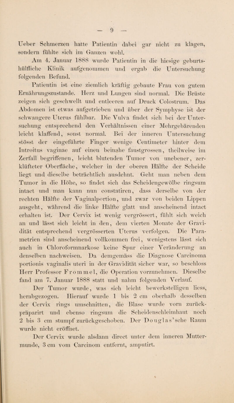 Heber Schmerzen hatte Patientin dabei gar nicht zu klagen, sondern fühlte sich im Ganzen wohl. Am 4. Januar 1888 wurde Patientin in die hiesige geburts- hülfliche Klinik aufgenommen und ergab die Untersuchung folgenden Befund. Patientin ist eine ziemlich kräftig gebaute Frau von gutem Ernährungszustände. Herz und Lungen sind normal. Die Brüste zeigen sich geschwellt und entleeren auf Druck Colostrum. Das Abdomen ist etwas aufgetrieben und über der Symphyse ist der schwangere Uterus fühlbar. Die Vulva findet sich bei der Unter¬ suchung entsprechend den Verhältnissen einer Mehrgebärenden leicht klaffend, sonst normal. Bei der inneren Untersuchung stösst der eingeführte Finger wenige Centimeter hinter dem Introitus vaginae auf einen beinahe faustgrossen, tlieilweise im Zerfall begriffenen, leicht blutenden Tumor von unebener, zer¬ klüfteter Oberfläche, welcher in der oberen Hälfte der Scheide liegt und dieselbe beträchtlich ausdehnt. Geht man neben dem Tumor in die Höhe, so findet sich das Scheidengewölbe ringsum intact und man kann nun constatiren, dass derselbe von der rechten Hälfte der Vaginalportion, und zwar von beiden Lippen ausgeht, während die linke Hälfte glatt und anscheinend intact erhalten ist. Der Cervix ist wenig; vergrössert, fühlt sich weich an und lässt sich leicht in den, dem vierten Monate der Gravi¬ dität entsprechend vergrösserten Uterus verfolgen. Die Para¬ metrien sind anscheinend vollkommen frei, wenigstens lässt sich auch in Chloroformnarkose keine Spur einer Veränderung an denselben nachweisen. Da demgemäss die Diagnose Carcinoma portionis vaginalis uteri in der Gravidität sicher war, so beschloss Herr Professor Frommei, die Operation vorzunelnnen. Dieselbe fand am 7. Januar 1888 statt und nahm folgenden Verlauf. Der Tumor wurde, was sich leicht bewerkstelligen liess, herabgezogen. Hierauf wurde 1 bis 2 cm oberhalb desselben der Cervix rings Umschnitten, die Blase wurde vorn zurück- präparirt und ebenso ringsum die Scheidenschleimhaut noch 2 bis 3 cm stumpf zurückgeschoben. Der Douglas’sehe Raum wurde nicht eröffnet. Der Cervix wurde alsdann direct unter dem inneren Mutter¬ munde, 3 cm vom Carcinom entfernt, amputirt.