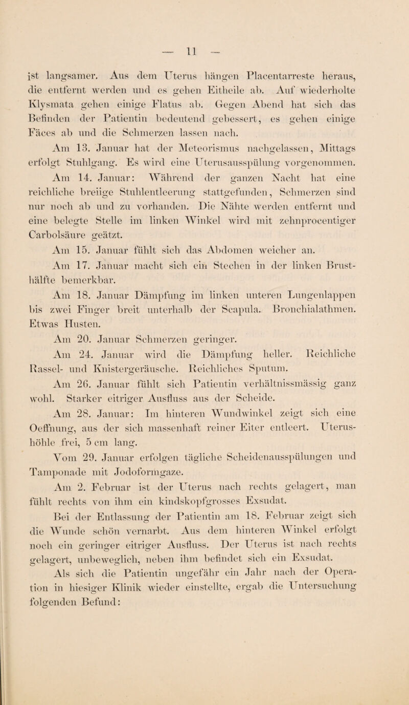ist langsamer. Aus dem Uterus hängen Placentarreste heraus, die entfernt werden und es gehen Eitheile ah. Auf wiederholte Klysmata gehen einige Flatus ab. Gegen Abend hat sich das Befinden der Patientin bedeutend gebessert, es gehen einige Fäces ab und die Schmerzen lassen nach. Am 13. Januar hat der Meteorismus nachgelassen, Mittags erfolgt Stuhlgang. Es wird eine Uterusausspülung vorgenommen. Am 14. Januar: Während der ganzen Nacht hat eine reichliche breiige Stuhlentleerung stattgefunden, Schmerzen sind nur noch ab und zu vorhanden. Die Nähte werden entfernt und eine belegte Stelle im linken Winkel wird mit zehnprocentiger Carbolsäure geätzt. Am 15. Januar fühlt sich das Abdomen weicher an. Am 17. Januar macht sich ein Stechen in der linken Brust¬ hälfte bemerkbar. Am 18. Januar Dämpfung im linken unteren Lungenlappen bis zwei Finger breit unterhalb der Scapula. Bronchialathmen. Etwas Husten. Am 20. Januar Schmerzen geringer. Am 24. Januar wird die Dämpfung heller. Reichliche Rassel- und Knistergeräusche. Reichliches Sputum. Am 26. Januar fühlt sich Patientin verhältnissmässig ganz wohl. Starker eitriger Ausfluss aus der Scheide. Am 28. Januar: Im hinteren Wundwinkel zeigt sich eine OefFnung, aus der sich massenhaft reiner Eiter entleert. Uterus¬ höhle frei, 5 cm lang. Vom 29. Januar erfolgen tägliche Scheidenausspülungen und Tamponade mit Jodoformgaze. Am 2. Februar ist der Uterus nach rechts gelagert, man fühlt rechts von ihm ein kindskopfgrosses Exsudat. Bei der Entlassung der Patientin am 18. Februar zeigt sich die Wunde schön vernarbt. Aus dem hinteren Winkel erfolgt noch ein geringer eitriger Ausfluss. Der Uterus ist nach rechts gelagert, unbeweglich, neben ihm befindet sich ein Exsudat. Als sich die Patientin ungefähr ein Jahr nach der Opera¬ tion in hiesiger Klinik wieder einstellte, ergab die Untersuchung folgenden Befund: