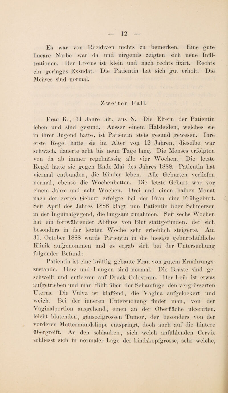 Es war von Rezidiven nichts zu bemerken. Eine gute lineare Narbe war da und nirgends zeigten sich neue Infil¬ trationen. Der Uterus ist klein und nach rechts fixirt. Rechts ein geringes Exsudat. Die Patientin hat sich gut erholt. Die Menses sind normal. Zweiter Fall. Frau K., 31 Jahre alt, aus N. Die Eltern der Patientin leben und sind gesund. Ausser einem Halsleiden, welches sie in ihrer Jugend hatte, ist Patientin stets gesund gewesen. Ihre erste Regel hatte sie im Alter von 12 Jahren, dieselbe war schwach, dauerte acht bis neun Tage lang. Die Menses erfolgten von da ab immer regelmässig alle vier Wochen. Die letzte Regel hatte sie gegen Ende Mai des Jahres 1888. Patientin hat viermal entbunden, die Kinder leben. Alle Geburten verliefen normal, ebenso die Wochenbetten. Die letzte Geburt war vor einem Jahre und acht Wochen. Drei und einen halben Monat nach der ersten Geburt erfolgte bei der Frau eine Frühgeburt. Seit April des Jahres 1888 klagt nun Patientin über Schmerzen in der Inguinalgegend, die langsam Zunahmen. Seit sechs Wochen hat ein fortwährender Abfluss von Blnt stattgefunden, der sich besonders in der letzten Woche sehr erheblich steigerte. Am 31. October 1888 wurde Patientin in die hiesige geburtshülfliche Klinik aufgenommen und es ergab sich bei der Untersuchung folgender Befund: Patientin ist eine kräftig gebaute Frau von gutem Ernährungs¬ zustände. Herz und Lungen sind normal. Die Brüste sind ge¬ schwellt und entleeren auf Druck Colostrum. Der Leib ist etwas aufgetrieben und man fühlt über der Schamfuge den vergrösserten Uterus. Die Vulva ist klaffend, die Vagina aufgelockert und weich. Bei der inneren Untersuchung findet man, von der Vaginalportion ausgehend, einen an der Oberfläche nlcerirten, leicht blutenden, gänseeigrossen Tumor, der besonders von der vorderen Muttermundslippe entspringt, doch auch auf die hintere übergreift. An den schlanken, sich weich anfühlenden Cervix schliesst sich in normaler Lage der kindskopfgrosse, sehr weiche,