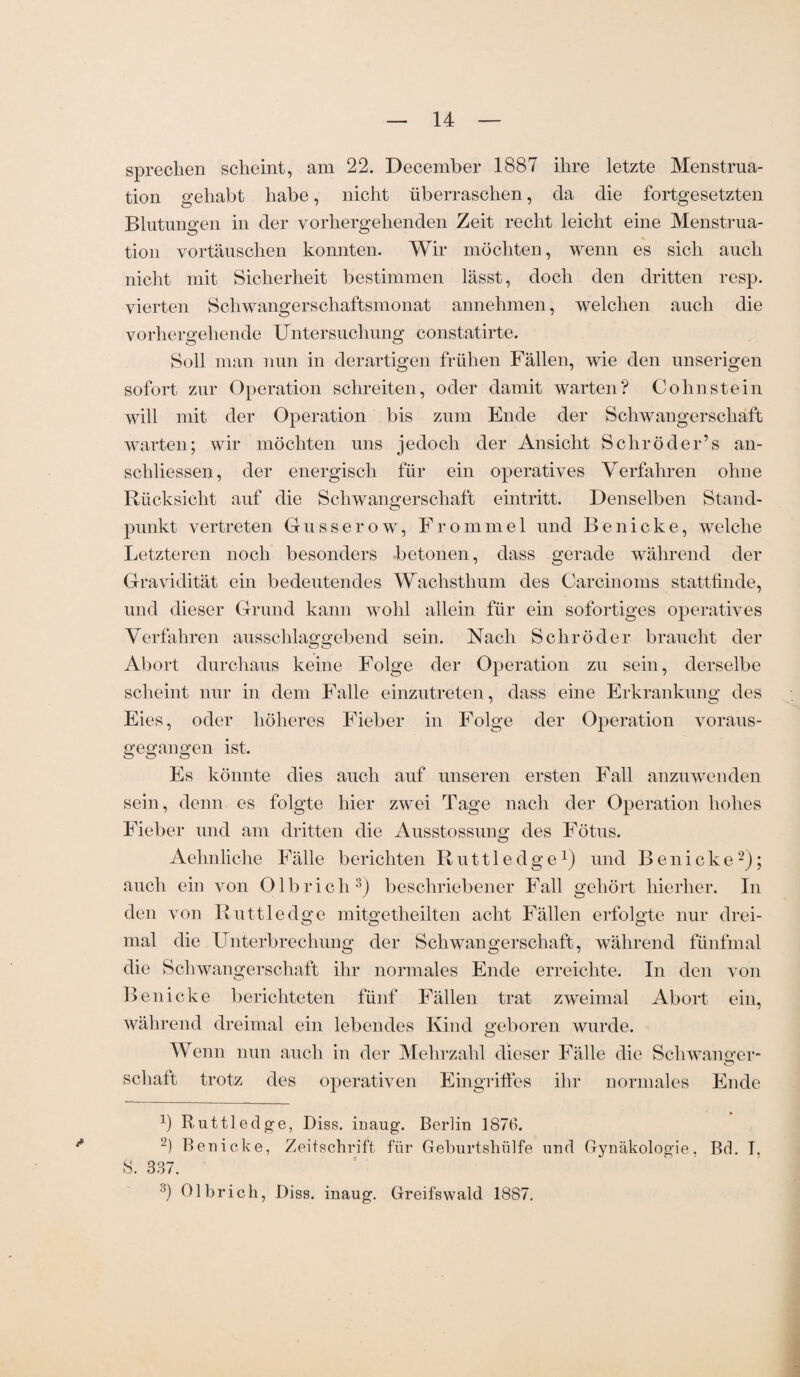 sprechen scheint, am 22. December 1887 ihre letzte Menstrua¬ tion gehabt habe, nicht überraschen, da die fortgesetzten Blutungen in der vorhergehenden Zeit recht leicht eine Menstrua¬ tion vortäuschen konnten. Wir möchten, wenn es sich auch nicht mit Sicherheit bestimmen lässt, doch den dritten resp. vierten Schwangerschaftsmonat annehmen, welchen auch die vorhergehende Untersuchung constatirte. Soll man nun in derartigen frühen Fällen, wie den unserigen sofort zur Operation schreiten, oder damit warten? Cohnstein will mit der Operation bis zum Ende der Schwangerschaft warten; wir möchten uns jedoch der Ansicht Schröder’s an- schliessen, der energisch für ein operatives Verfahren ohne Rücksicht auf die Schwangerschaft eintritt. Denselben Stand¬ punkt vertreten Gusserow, Frommei und Benicke, welche Letzteren noch besonders betonen, dass gerade während der Gravidität ein bedeutendes Wachsthum des Carcinoms stattfinde, und dieser Grund kann wohl allein für ein sofortiges operatives Verfahren ausschlaggebend sein. Nach Schröder braucht der Abort durchaus keine Folge der Operation zu sein, derselbe scheint nur in dem Falle einzutreten, dass eine Erkrankung des Eies, oder höheres Fieber in Folge der Operation voraus¬ gegangen ist. Es könnte dies auch auf unseren ersten Fall anzuwenden sein, denn es folgte hier zwei Tage nach der Operation hohes Fieber und am dritten die Ausstossung des Fötus. Aehnliche Fälle berichten Ruttledge1) und Benicke2); auch ein von Olbrich3) beschriebener Fall gehört hierher. In den von Ruttledge mitgetlieilten acht Fällen erfolgte nur drei¬ mal die Unterbrechung der Schwangerschaft, während fünfmal die Schwangerschaft ihr normales Ende erreichte. In den von Benicke berichteten fünf Fällen trat zweimal Abort ein, während dreimal ein lebendes Kind geboren wurde. Wenn nun auch in der Mehrzahl dieser Fälle die Schwanger- schaft trotz des operativen Eingriffes ihr normales Ende b Ruttledge, Diss. inaug. Berlin 1876. 2) Benicke, Zeitschrift für Geburtshülfe und Gynäkologie, Bd. I. S. 337. 3) Olbrich, Diss. inaug. Greifswald 1887.