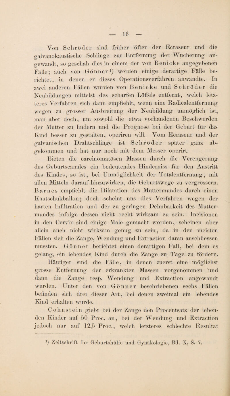 Von Schröder sind früher öfter der Ecrasenr und die galvanokaustische Schlinge zur Entfernung der Wucherung an¬ gewandt, so geschah dies in einem der von Be nicke angegebenen Fälle; auch von Gönner1) werden einige derartige Fälle be¬ richtet, in denen er dieses Operationsverfahren anwandte. In zwei anderen Fällen wurden von Be nicke und Schröder die Neubildungen mittelst des scharfen Löffels entfernt, welch letz- teres Verfahren sich dann empfiehlt, wenn eine Radicalentfernung wegen zu grosser Ausbreitung der Neubildung unmöglich ist, man aber doch, um sowohl die etwa vorhandenen Beschwerden der Mutter zu lindern und die Prognose bei der Geburt für das Kind besser zu gestalten, operiren will. Vom Ecraseur und der galvanischen Drahtschlinge ist Schröder später ganz ab¬ gekommen und hat nur noch mit dem Messer operirt. Bieten die carcinomatösen Massen durch die Verengerung des Geburtscanales ein bedeutendes Hinderniss für den Austritt des Kindes, so ist, bei Unmöglichkeit der Totalentfernung, mit allen Mitteln darauf hinzuwirken, die Geburtswege zu vergrössern. Barnes empfiehlt die Dilatation des Muttermundes durch einen Kautschukballon; doch scheint uns dies Verfahren wegen der harten Infiltration und der zu geringen Dehnbarkeit des Mutter¬ mundes infolge dessen nicht recht wirksam zu sein. Incisionen in den Cervix sind einige Male gemacht worden, scheinen aber allein auch nicht wirksam genug zu sein, da in den meisten Fällen sich die Zange, Wendung und Extraction daran anschliessen mussten. Gönner berichtet einen derartigen Fall, bei dem es gelang, ein lebendes Kind durch die Zange zu Tage zu fördern. Häufiger sind die Fälle, in denen zuerst eine möglichst grosse Entfernung der erkrankten Massen vorgenommen und dann die Zange resp. Wendung und Extraction angewandt wurden. Unter den von Gönner beschriebenen sechs Fällen befinden sich drei dieser Art, bei denen zweimal ein lebendes Kind erhalten wurde. Cohnstein giebt bei der Zange den Procentsatz der leben¬ den Kinder auf 50 Proc. an, bei der Wendung und Extraction jedoch nur auf 12,5 Proc., welch letzteres schlechte Resultat x) Zeitschrift für Geburtsliülfe und Gynäkologie, Bd. X, S. 7.