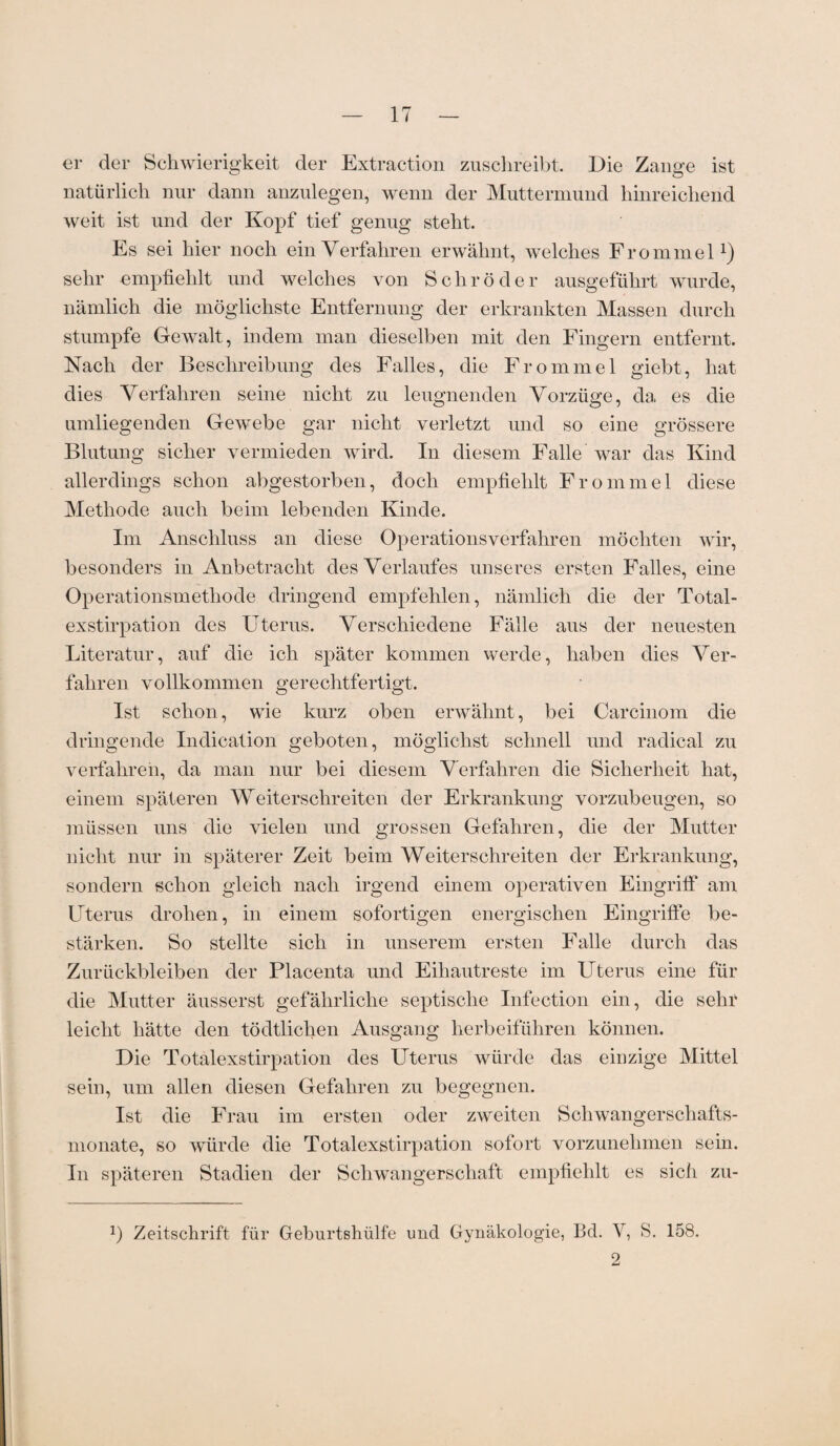 er der Schwierigkeit der Extraction zuschreibt. Die Zange ist natürlich nur dann anzulegen, wenn der Muttermund hinreichend weit ist und der Kopf tief genug steht. Es sei hier noch ein Verfahren erwähnt, welches Frommei1) sehr empfiehlt und welches von Schröder ausgeführt wurde, nämlich die möglichste Entfernung der erkrankten Massen durch stumpfe Gewalt, indem man dieselben mit den Fingern entfernt. Nach der Beschreibung des Falles, die Frommei giebt, hat dies Verfahren seine nicht zu leugnenden Vorzüge, da es die umliegenden Gewebe gar nicht verletzt und so eine grössere Blutung sicher vermieden wird. In diesem Falle war das Kind allerdings schon abgestorben, doch empfiehlt Frommei diese Methode auch beim lebenden Kinde. Im Anschluss an diese Operationsverfahren möchten wir, besonders in Anbetracht des Verlaufes unseres ersten Falles, eine Operationsmethode dringend empfehlen, nämlich die der Total¬ exstirpation des Uterus. Verschiedene Fälle aus der neuesten Literatur, auf die ich später kommen werde, haben dies Ver¬ fahren vollkommen gerechtfertigt. Ist schon, wie kurz oben erwähnt, bei Carcinom die dringende Indication geboten, möglichst schnell und radical zu verfahren, da man nur bei diesem Verfahren die Sicherheit hat, einem späteren Weiterschreiten der Erkrankung vorzubeugen, so müssen uns die vielen und grossen Gefahren, die der Mutter nicht nur in späterer Zeit beim Weiterschreiten der Erkrankung, sondern schon gleich nach irgend einem operativen Eingriff am Uterus drohen, in einem sofortigen energischen Eingriffe be¬ stärken. So stellte sich in unserem ersten Falle durch das Zurückbleiben der Placenta und Eihautreste im Uterus eine für die Mutter äusserst gefährliche septische Infection ein, die sehr leicht hätte den tödtlichen Ausgang herbeiführen können. Die Totalexstirpation des Uterus würde das einzige Mittel sein, um allen diesen Gefahren zu begegnen. Ist die Frau im ersten oder zweiten Schwangerschafts¬ monate, so würde die Totalexstirpation sofort vorzunehmen sein. In späteren Stadien der Schwangerschaft empfiehlt es sich zu- 2) Zeitschrift für Geburtshülfe und Gynäkologie, Bd. Y, S. 158. 2