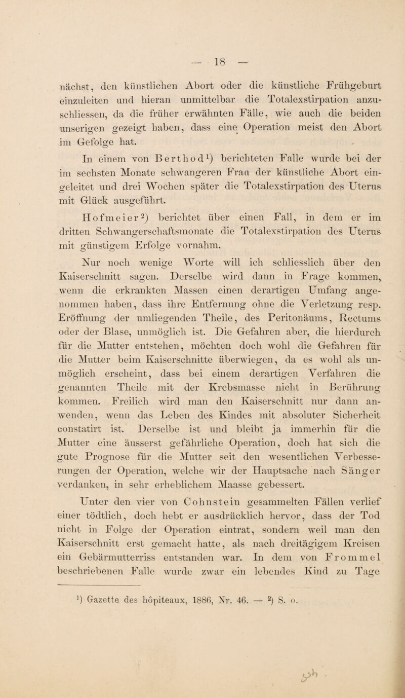 nächst, den künstlichen Abort oder die künstliche Frühgeburt einzuleiten und hieran unmittelbar die Totalexstirpation anzu- schliessen, da die früher erwähnten Fälle, wie auch die beiden unserigen gezeigt haben, dass eine Operation meist den Abort im Gefolge hat. In einem von Berthod1) berichteten Falle wurde bei der im sechsten Monate schwangeren Frau der künstliche Abort ein¬ geleitet und drei Wochen später die Totalexstirpation des Uterus mit Glück ausgeführt. Hofmeier2) berichtet über einen Fall, in dem er im dritten Schwangerschaftsmonate die Totalexstirpation des Uterus mit günstigem Erfolge vornahm. Nur noch wenige Worte will ich schliesslich über den Kaiserschnitt sagen. Derselbe wird dann in Frage kommen, wenn die erkrankten Massen einen derartigen Umfang ange¬ nommen haben, dass ihre Entfernung ohne die Verletzung resp. Eröffnung der umliegenden Theile, des Peritonäums, Rectums oder der Blase, unmöglich ist. Die Gefahren aber, die hierdurch für die Mutter entstehen, möchten doch wohl die Gefahren für die Mutter beim Kaiserschnitte überwiegen, da es wohl als un¬ möglich erscheint, dass bei einem derartigen Verfahren die genannten Theile mit der Krebsmasse nicht in Berührung kommen. Freilich wird man den Kaiserschnitt nur dann an¬ wenden, wenn das Leben des Kindes mit absoluter Sicherheit constatirt ist. Derselbe ist und bleibt ja immerhin für die Mutter eine äusserst gefährliche Operation, doch hat sich die gute Prognose für die Mutter seit den wesentlichen Verbesse¬ rungen der Operation, welche wir der Hauptsache nach Sänger verdanken, in sehr erheblichem Maasse gebessert. Unter den vier von Cohnstein gesammelten Fällen verlief einer tödtlich, doch hebt er ausdrücklich hervor, dass der Tod nicht in Folge der Operation eintrat, sondern weil man den Kaiserschnitt erst gemacht hatte, als nach dreitägigem Kreisen ein Gebärmutterriss entstanden war. In dem von Fromme 1 beschriebenen Falle wurde zwar ein lebendes Kind zu Tage ]) Gazette des hopiteaux, 188G, Nr. 46. — 2) S. o.