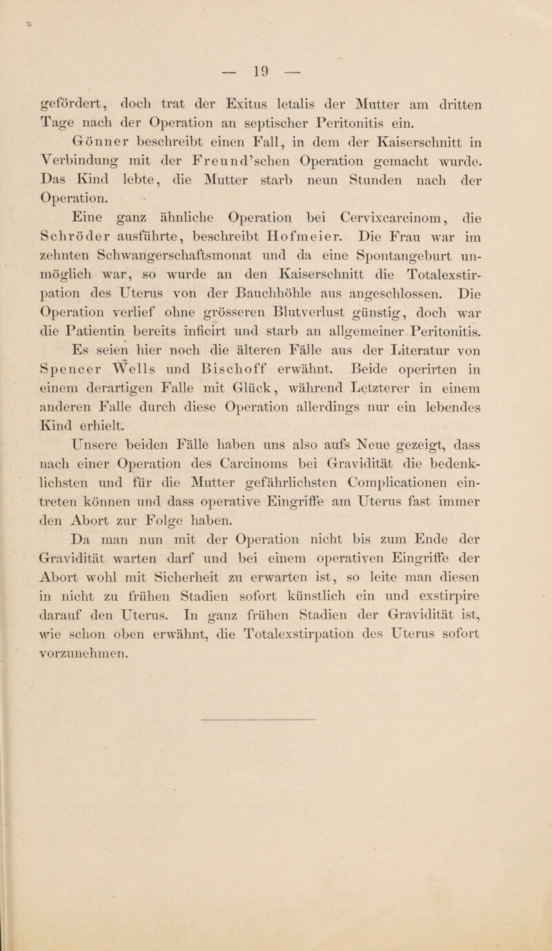 — 19 — gefördert, doch trat der Exitus letalis der Mutter am dritten Tage nach der Operation an septischer Peritonitis ein. Gönner beschreibt einen Fall, in dem der Kaiserschnitt in Verbindung mit der Freund’sehen Operation gemacht wurde. Das Kind lebte, die Mutter starb neun Stunden nach der Operation. Eine ganz ähnliche Operation bei Cervixcarcinom, die Schröder ausführte, beschreibt Hofmeier. Die Frau war im zehnten Schwangerschaftsmonat und da eine Spontangeburt un¬ möglich war, so wurde an den Kaiserschnitt die Totalexstir¬ pation des Uterus von der Bauchhöhle aus angeschlossen. Die Operation verlief ohne grösseren Blutverlust günstig, doch war die Patientin bereits inficirt und starb an allgemeiner Peritonitis. Es seien hier noch die älteren Fälle aus der Literatur von •m- Spencer Wells und Bise hoff erwähnt. Beide operirten in einem derartigen Falle mit Glück, während Letzterer in einem anderen Falle durch diese Operation allerdings nur ein lebendes Kind erhielt. Unsere beiden Fälle haben uns also aufs Neue gezeigt, dass nach einer Operation des Carcinoms bei Gravidität die bedenk¬ lichsten und für die Mutter gefährlichsten Complicationen ein- treten können und dass operative Eingriffe am Uterus fast immer den Abort zur Folge haben. Da man nun mit der Operation nicht bis zum Ende der Gravidität warten darf und bei einem operativen Eingriffe der Abort wohl mit Sicherheit zu erwarten ist, so leite man diesen in nicht zu frühen Stadien sofort künstlich ein und exstirpire darauf den Uterus. In ganz frühen Stadien der Gravidität ist, wie schon oben erwähnt, die Totalexstirpatioh des Uterus sofort vorzunehmen.