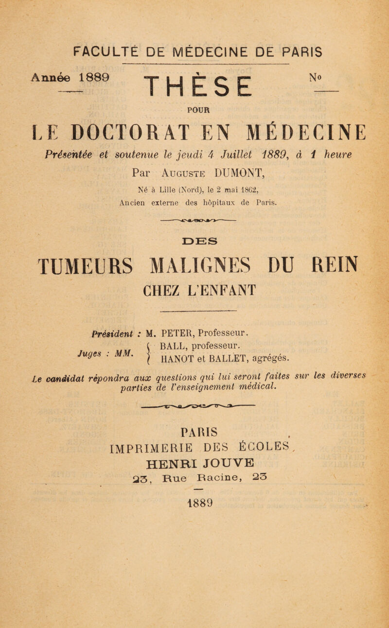 Année 1889 -y j* g gjj N° POUR LE DOCTORAT EN MÉDECINE Présentée et soutenue le jeudi 4 Juillet 1889, à / ftewre Par Auguste DUMONT, Né à Lille (Nord), le 2 mai 1862, Ancien externe des hôpitaux de Paris. DES TUMEÉRS MALIGNES DU REIN CHEZ L'ENFANT Président : M. PETER, Professeur. ( BALL, professeur. Juges : MM. j HAN()T et BALLET, agrégés. Le candidat répondra aux questions qui lui seront faites sur les diverses parties de renseignement médical. PARIS IMPRIMERIE DES ÉCOLES, HENRI JOUVE 23, Rue Racine, 23 1889