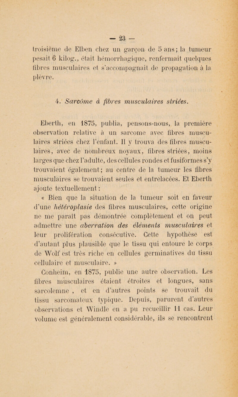 troisième de Elben chez un garçon de 5 ans ; la tumeur pesait 6 kilog., était hémorrhagique, renfermait quelques fibres musculaires et s’accompagnait de propagation à la plèvre. 4. Sarcome à fibres musculaires striées. Eberth, en 1875, publia, pensons-nous, la première observation relative à un sarcome avec fibres muscu¬ laires striées chez l’enfant. Il y trouva des fibres muscu¬ laires, avec de nombreux noyaux, fibres striées, moins larges que chez l’adulte, des cellules rondes et fusiformes s’y trouvaient également; au centre de la tumeur les fibres musculaires se trouvaient seules et entrelacées. Et Eberth ajoute textuellement : « Bien que la situation de la tumeur soit en faveur d’une hétéroplasie des fibres musculaires, cette origine ne me paraît pas démontrée complètement et on peut admettre une aberration des éléments musculaires et leur prolifération consécutive. Cette hypothèse est d’autant plus plausible que le tissu qui entoure le corps de Wolf est très riche en cellules germinatives du tissu cellulaire et musculaire. » Gonheim, en 1875, publie une autre observation. Les fibres musculaires étaient étroites et longues, sans sarcolemne , et en d’autres points se trouvait du tissu sarcomateux typique. Depuis, parurent d’autres observations et Windle en a pu recueillir 11 cas. Leur volume est généralement considérable, ils se rencontrent