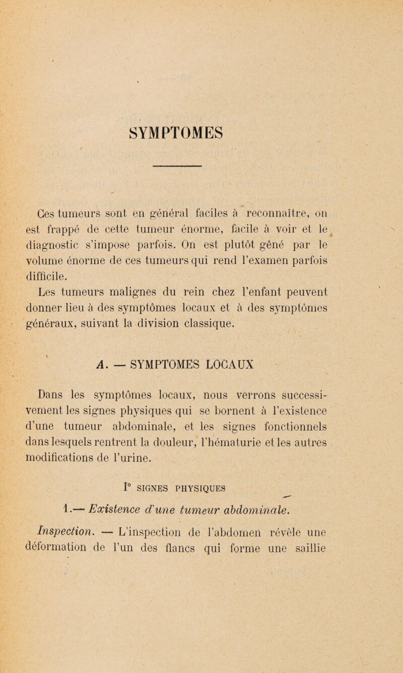 SYMPTOMES Ces tumeurs sont en général faciles à reconnaître, on est frappé de cette tumeur énorme, facile à voir et le diagnostic s’impose parfois. On est plutôt gêné par le volume énorme de ces tumeurs qui rend l’examen parfois difficile. Les tumeurs malignes du rein chez l’enfant peuvent donner lieu à des symptômes locaux et à des symptômes généraux, suivant la division classique. A. — SYMPTOMES LOCAUX Dans les symptômes locaux, nous verrons successi¬ vement les signes physiques qui se bornent à l’existence d’une tumeur abdominale, et les signes fonctionnels dans lesquels rentrent la douleur, l’hématurie et les autres modifications de l’urine. 1° SIGNES PHYSIQUES 1Existence dune tumeur abdominale. Inspection. — L’inspection de l’abdomen révèle une déformation de l’un des flancs qui forme une saillie