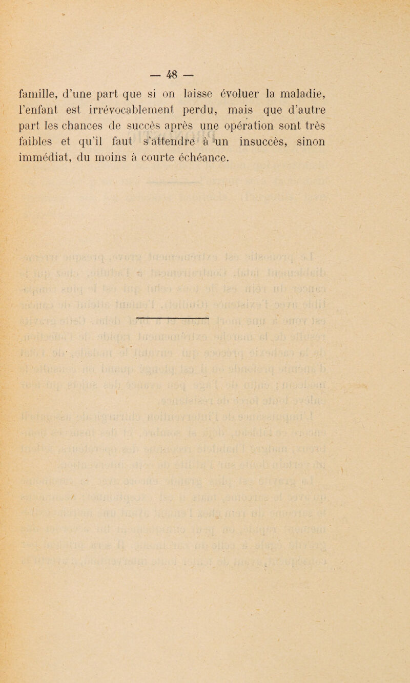 famille, d’une part que si on laisse évoluer la maladie, l’enfant est irrévocablement perdu, mais que d’autre » part les chances de succès après une opération sont très faibles et qu’il faut s’attendre à un insuccès, sinon immédiat, du moins à courte échéance.