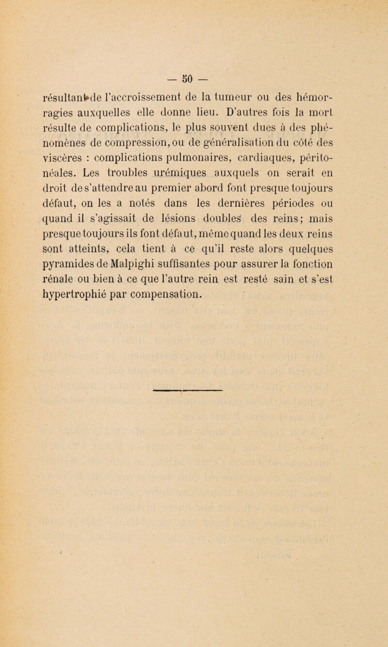 résultante Taccroissement de la tumeur ou des hémor¬ ragies auxquelles elle donne lieu. D’autres fois la mort résulte de complications, le plus souvent dues à des phé¬ nomènes de compression, ou de généralisation du côté des viscères : complications pulmonaires, cardiaques, périto¬ néales. Les troubles urémiques auxquels on serait en droit de s’attendre au premier abord font presque toujours défaut, on les a notés dans les dernières périodes ou quand il s’agissait de lésions doubles des reins; mais presque toujours ils font défaut, même quand les deux reins sont atteints, cela tient à ce qu’il reste alors quelques pyramides de Malpighi suffisantes pour assurer la fonction rénale ou bien à ce que l’autre rein est resté sain et s’est hypertrophié par compensation.