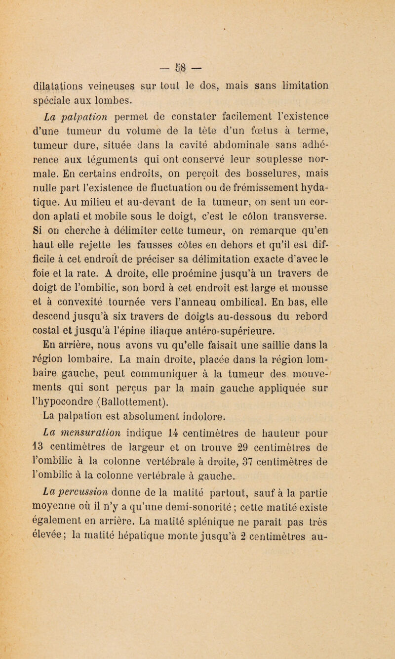 dilatations veineuses sur tout le dos, mais sans limitation spéciale aux lombes. La palpation permet de constater facilement l’existence d’une tumeur du volume de la tête d’un fœtus à terme, tumeur dure, située dans la cavité abdominale sans adhé¬ rence aux téguments qui ont conservé leur souplesse nor¬ male. En certains endroits, on perçoit des bosselures, mais nulle part l’existence de fluctuation ou de frémissement hyda¬ tique. Au milieu et au-devant de la tumeur, on sent un cor¬ don aplati et mobile sous le doigt, c’est le côlon transverse. Si on cherche à délimiter cette tumeur, on remarque qu’en haut elle rejette les fausses côtes en dehors et qu’il est dif¬ ficile à cet endroit de préciser sa délimitation exacte d’avec le foie et la rate. A droite, elle proémine jusqu’à un travers de doigt de l’ombilic, son bord à cet endroit est large et mousse et à convexité tournée vers l’anneau ombilical. En bas, elle descend jusqu’à six travers de doigts au-dessous du rebord costal et jusqu’à l’épine iliaque antéro-supérieure. En arrière, nous avons vu qu’elle faisait une saillie dans la région lombaire. La main droite, placée dans la région lom¬ baire gauche, peut communiquer à la tumeur des mouve¬ ments qui sont perçus par la main gauche appliquée sur l’hypocondre (Ballottement). La palpation est absolument indolore. La mensuration indique 14 centimètres de hauteur pour 13 centimètres de largeur et on trouve 29 centimètres de l’ombilic à la colonne vertébrale à droite,, 37 centimètres de l’ombilic à la colonne vertébrale à gauche. La percussion donne de la matité partout, sauf à la partie moyenne où il n’y a qu’une demi-sonorité ; cette matité existe également en arrière. La matité splénique ne paraît pas très élevée; la matité hépatique monte jusqu’à 2 centimètres au-