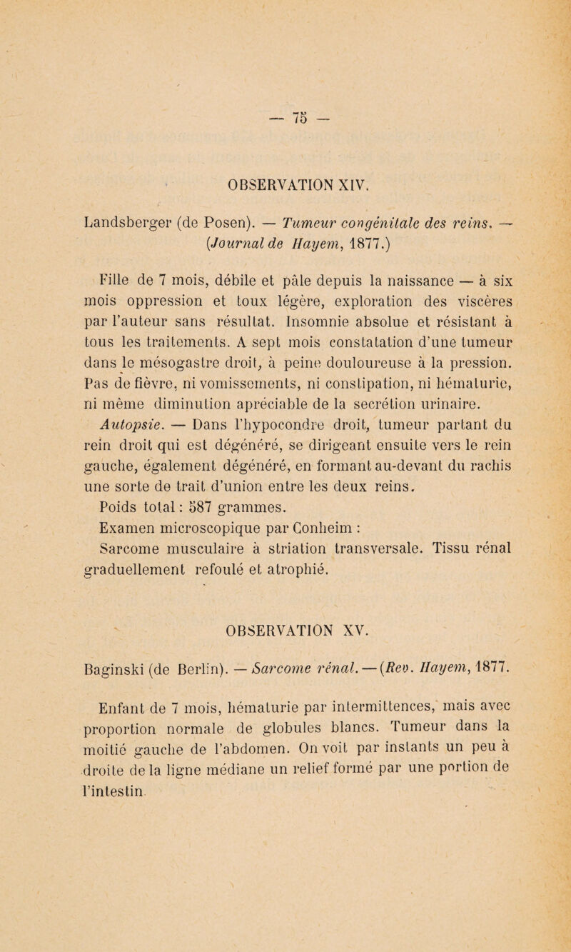 OBSERVATION XIV. Landsberger (de Posen). — Tumeur congénitale des reins. — [Journal de Hayem,i811.) Fille de 7 mois, débile et pâle depuis la naissance — à six mois oppression et toux légère, exploration des viscères par Fauteur sans résultat. Insomnie absolue et résistant à tous les traitements. A sept mois constatation d’une tumeur dans le mésogastre droit, à peine douloureuse à la pression. Pas de fièvre, ni vomissements, ni constipation, ni hématurie, ni même diminution apréciable de la secrétion urinaire. Autopsie. — Dans l’hypocondre droit, tumeur partant du rein droit qui est dégénéré, se dirigeant ensuite vers le rein gauche, également dégénéré, en formant au-devant du rachis une sorte de trait d’union entre les deux reins. Poids total : 587 grammes. Examen microscopique par Conheim : Sarcome musculaire à striation transversale. Tissu rénal graduellement refoulé et atrophié. OBSERVATION XV. Baginski (de Berlin). — Sarcome rénal. — (Rev. Hayem, 1877. Enfant de 7 mois, hématurie par intermittences, mais avec proportion normale de globules blancs. Tumeur dans la moitié gauche de l'abdomen. On voit par instants un peu à droite de la ligne médiane un relief formé par une portion de l’intestin