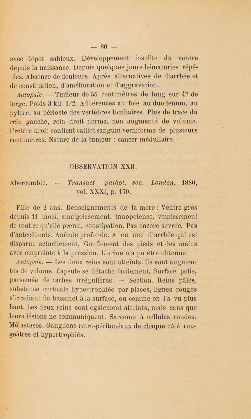 avec dépôt sableux. Développement insolite du ventre depuis la naissance. Depuis quelques jours hématuries répé¬ tées. Absence de douleurs. Après alternatives de diarrhée et de constipation, d’amélioration et d’aggravation. Autopsie. — Tumeur de 55 centimètres de long sur 47 de large. Poids 3 kil. 1/2. Adhérences au foie au duodénum, au pylore, au périoste des vertèbres lombaires. Plus de trace du rein gauche, rein droit normal non augmenté de volume. Uretère droit contient caillot sanguin verniforme de plusieurs centimètres. Nature de la tumeur : cancer médullaire. OBSERVATION XXII. Abercombie. — Transact. pathoL soc. London, 1880, vol. XXXI, p. 170. Fille de 2 ans. Renseignements de la mère : Ventre gros depuis 11 mois, amaigrissement, inappétence, vomissement de tout ce qu’elle prend, constipation. Pas encore sevrée. Pas d’antécédents. Anémie profonde. A eu une diarrhée qui est disparue actuellement, Gonflement des pieds et des mains avec empreinte à la pression. L’urine n’a pu être obtenue. Autopsie. — Les deux reins sont atteints. Ils sont augmen¬ tés de volume. Capsule se détache facilement. Surface polie, parsemée de taches irrégulières. — Section. Reins pâles, substance corticale hypertrophiée par places, lignes rouges s’irradiant du bassinet à la surface, ou comme on l’a vu plus haut. Les deux reins sont également atteints, mais sans que leurs lésions ne communiquent. Sarcome à cellules rondes. Métastases. Ganglions retro-péritonéaux de chaque côté rou¬ geâtres et hypertrophiés.