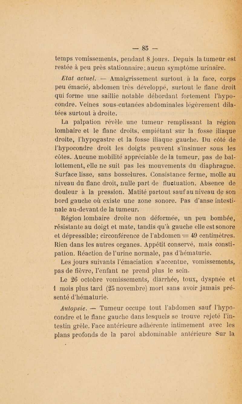 temps vomissements, pendant 8 jours. Depuis la tumeùr est restée à peu près stationnaire; aucun symptôme urinaire. Etat actuel. — Amaigrissement surtout à la face, corps peu émacié, abdomen très développé, surtout le flanc droit qui forme une saillie notable débordant fortement l’hypo- condre. Veines sous-cutanées abdominales légèrement dila¬ tées surtout à droite. La palpation révèle une tumeur remplissant la région lombaire et le flanc droits, empiétant sur la fosse iliaque droite, l’hypogastre et la fosse iliaque gauche. Du côté de l’hypocondre droit les doigts peuvent s’insinuer sous les côtes. Aucune mobilité appréciable delà tumeur, pas de bal¬ lottement, elle ne suit pas les mouvements du diaphragme. Surface lisse, sans bosselures. Consistance ferme, molle au niveau du flanc droit, nulle part de fluctuation. Absence de douleur à la pression. Matité partout sauf au niveau de son bord gauche où existe une zone sonore. Pas d’anse intesti¬ nale au-devant de la tumeur. Région lombaire droite non déformée, un peu bombée, résistante au doigt et mate, tandis qu’à gauche elle est sonore et dépressible; circonférence de l’abdomen ■== 49 centimètres. Rien dans les autres organes. Appétit conservé, mais consti¬ pation. Réaction de l’urine normale, pas d’hématurie. Les jours suivants l’émaciation s’accentue, vomissements, pas de fièvre, l’enfant ne prend plus le sein. Le 26 octobre vomissements, diarrhée, toux, dyspnée et 1 mois plus tard (25 novembre) mort sans avoir jamais pré¬ senté d’hématurie. Autopsie. — Tumeur occupe tout l’abdomen sauf l’hypo¬ condre et le flanc gauche dans lesquels se trouve rejeté l’in¬ testin grêle. Face antérieure adhérente intimement avec les plans profonds de la paroi abdominable antérieure Sur la