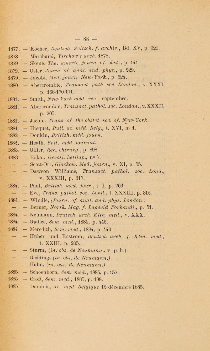 1877. — Rocher, Deutsch. Zeitsch. f. archiv., Bd. XV, p. 321. 1878. — Marchand, Yirchow’s arch. 1878. 1879. — Skene, The. americ. journ. of. obst., p. 141. 1879. — Osler, Journ. of. anat. ancl. phys., p. 229. 1879. — Jacohi, Mecl. journ. New-York., p. 524. 1880. — Abercrombie, Transact. path. soc. London., v. XXXI, p. 168-170-171. 1881. — Smith, New-York mêd. rec., septembre. 1881. — Abercrombie, Transact. pathol. soc. London., y. XXXII, p. 205. 1881. — Jacobi, Trans. of the obstet. soc. of. Neiv-York. 1881. — Hicquet, Bull. ac. mêd. Belg., t. XVI, n» 1. 1882. — Donkin, British. mêd. journ. 1882. — Heath, Brit. mêd. journal. 1883. — Ollier, Rev. chirurg., p. 898. 1883. — Bokai, Orvosi. hetilap., n° 7. — — Scott-Orr, Glaskow. Med. journ., v. XI, p. 55. —■ — Dawson Williams, Transact. pathol. soc. Lond., y. XXXIII, p. 317. 1884. — Paul, British. med. jour., t. I, p. 766. — — Eve, Trans. pathol. soc. Lond., t. XXXIII, p. 312. 1884. — Windle, (Journ. of. anat. and. phys. London.) — — Berner, Norsk. Mag. f. Lagevid Forhandl., p. 51. 1884. —* Neumann, Deutsch. arch. Klin, med., v. XXX. 1884. — G©dlce, Sem. med., 1884, p. 446. 1884. — Meredith, Sem. med., 1884, p. 446. — — Huber und Bostrom, Deutsch arch. f. Klin, med., t. XXIII, p. 205. — — Sturm, (in. obs. de Neumann., y. p, h.) — — Geddings (in. obs. de Neumann.) — — Hahn, (in. obs. de Neumann.) 1885. — Schoenborn, Sem. med., 1885, p. 157. 1885. — Croft, Sem. med., 1885, p. 188. 1885. — Dandois, Ac. med. Belgique 12 décembre 1885.