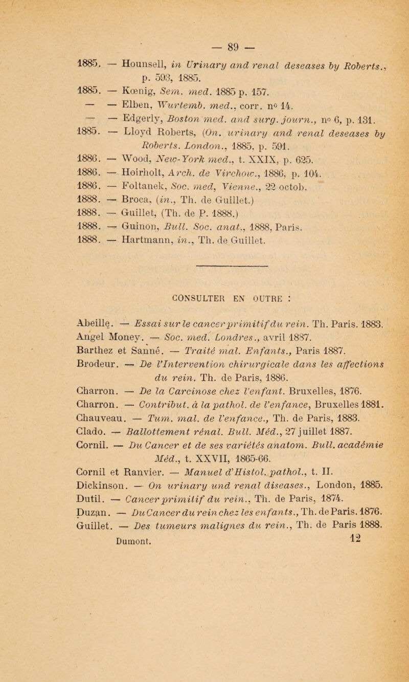 1885. — Hounsell, in Urinary and rénal deseases by Robert s., p. 593, 1885. 1885. — Kœnig, Sera. med. 1885 p. 157. — — Elben, Wurtemb. med., coït. n° 14. — — Edgerly, Boston med. and surg. journ., n° 6, p. 131. 1885. — Lloyd Roberts, {On. urinary and rénal deseases by Roberts. London., 1885. p. 591. 1886. — Wood, New-Yorh med., t. XXIX, p. 625. 1886. — Hoirholt, Arch. de Virchow., 1886, p. 104. 1886. — Foltanek, Soc. med, Vienne., 22 octob. 1888. — Broca, {in., Th. de Guillet.) 1888. — Guillet, (Th. de P. 1888.) 1888. — Guinon, Bull. Soc. anat., 1888, Paris. 1888. — Hartmann, in., Th. de Guillet. CONSULTER EN OUTRE : Abeille. — Essai sur le cancer primitif du rein. Th. Paris. 1883. Angel Money. — Soc. med. Londres., avril 1887. « « Barthez et Sanné. — Traité mal. Enfants., Paris 1887. Brodeur. —- De VIntervention chirurgicale dans les affections du rein. Th. de Paris, 1886. Charron. — De la Carcinose chez l’enfant. Bruxelles, 1876. Charron. — Contribut. à lapatliol. de Venfance, Bruxelles 1881. Chauveau. — Tum. mal. de Venfance., Th. de Paris, 1883. Clado. — Ballottement rénal. Bull. Méd., 27 juillet 1887. Comil. — Du Cancer et de ses variétés anatom. Bull, académie Méd., t. XXVII, 1865-66. Corail et Ranvier. — Manuel d’Histol. pathol., t. II. Diekinson. — On urinary und rénal diseases., London, 1885. Dutil. — Cancer primitif du rein., Th. de Paris, 1874. Duzan. — Du Cancer du rein chez les enfants., Th. de Paris. 1876. Guillet. — Des tumeurs malignes du rein., Th. de Paris 1888. 12 Dumont.