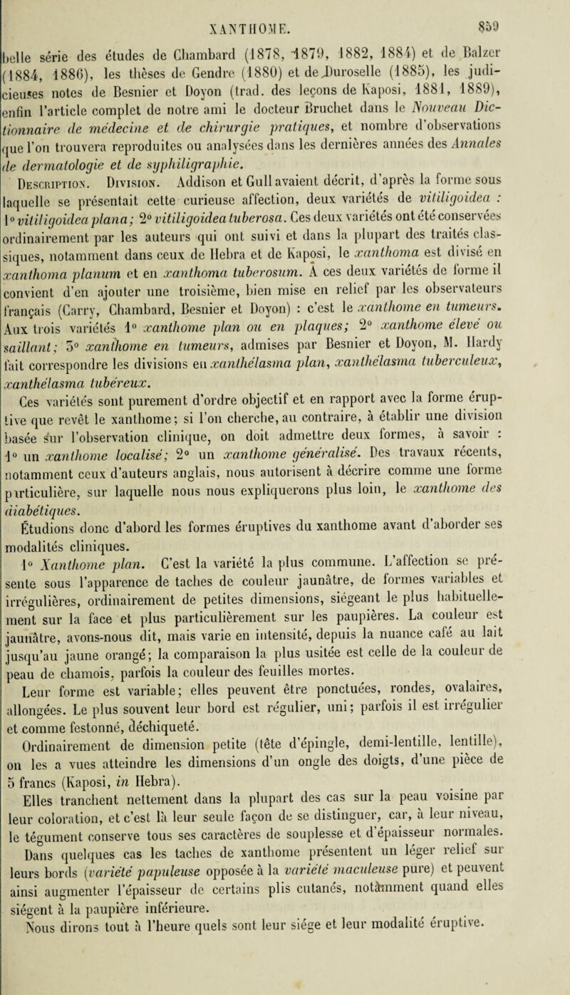 belle série des études de Chambard (1878, i879, 1882, 1881) et de Balzer (1884, d886), les thèses de Gendre (1880) et de JJuroselle (1885), les judi¬ cieuses notes de Besnier et Boyon (trad. des leçons de Kaposi, 1881, 1889), enfin l’article complet de notre ami le docteur Bruchet dans le Nouveau Dic¬ tionnaire de médecine et de chirurgie pratiques, et nombre d’observations que l’on trouvera reproduites ou analysées dans les dernières années des Annales de dermatologie et de syphiligraphie. Description. Division. Addison et Gull avaient décrit, d’après la forme sous laquelle se présentait cette curieuse affection, deux vaiietes de vit digoidea . 1° viliiigoideaplana ; 2° vitiligoidea tuherosa. Ces deux variétés ont été conservées ordinairement par les auteurs qui ont suivi et dans la plupart des traités clas¬ siques, notamment dans ceux de llebra et de Kaposi, le xanthoma est divise en xanthoma planum et en xanthoma tuberosum. Â ces deux variétés de forme il convient d’en ajouter une troisième, bien mise en relief par les observateurs français (Carry, Chambard, Besnier et Doyon) : c’est le xanthome en tumeurs. Aux trois variétés 1° xanthome plan ou en plaques; 2° xanthome eleve ou saillant; o° xanthome en tumeurs, admises par Besnier et Doyon, M. Hardy fait correspondre les divisions eu xanlhelasma plan, xanthelasma tuberculeux, xanthélasma tubéreux. Ces variétés sont purement d’ordre objectif et en rapport avec la forme érup¬ tive que revêt le xanthome; si l’on cherche,au contraire, à établir une division basée sfur l’observation clinique, on doit admettre deux formes, à savoir : 1° un xanthome localisé; 2° un xanthome généralisé. Des travaux récents, notamment ceux d’auteurs anglais, nous autorisent à décrire comme une forme particulière, sur laquelle nous nous expliquerons plus loin, le xanthome des diabétiques. Étudions donc d’abord les formes éruptives du xanthome avant d’aborder ses modalités cliniques. 1° Xanthome plan. C’est la variété la plus commune. L’affection se pré¬ sente sous l’apparence de taches de couleur jaunâtre, de formes variables et irrégulières, ordinairement de petites dimensions, siégeant le plus habituelle- ment sur la face et plus particulièrement sur les paupières. La couleur est jaunâtre, avons-nous dit, mais varie en intensité, depuis la nuance café au lait jusqu’au jaune orangé; la comparaison la plus usitée est celle de la couleur de peau de chamois, parfois la couleur des feuilles mortes. Leur forme est variable; elles peuvent être ponctuées, rondes, ovalaires, allongées. Le plus souvent leur bord est régulier, uni; parfois il est ineguliei et comme festonné, déchiqueté. Ordinairement de dimension petite (tete d epingle, demi-lentille, lentille), on les a vues atteindre les dimensions d’un ongle des doigts, d’une pièce de 5 francs (Kaposi, in Hebra). Elles tranchent nettement dans la plupart des cas sur la peau voisine par leur coloration, et c’est l'a leur seule façon de se distinguer, car, à leur niveau, le tégument conserve tous ses caractères de souplesse et d’épaisseur normales. Dans quelques cas les taches de xanthome présentent un léger relief sur leurs bords (variété papuleuse opposée à la variété maculeuse pure) et peuvent ainsi augmenter l’épaisseur de certains plis cutanés, notàmment quand elles siègent à la paupière inférieure. Nous dirons tout à l’heure quels sont leur siège et leur modalité éruptive.