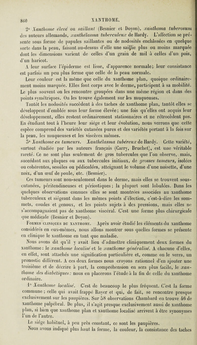 2° Xanthome élevé ou saillant (Besnier et Doyon), xahthoma tuberosurn des auteurs allemands, xanthélasma tuberculeux de llardy. L’affection se pré¬ sente sous forme de papules saillantes ou de nodosités enchâssées en quelque sorte dans la peau, faisant au-dessus d’elle une saisie plus ou moins marquée dont les dimensions varient de celles d’un grain de mil à celles d’un pois, d’un haricot. À leur surface l’épiderme est lisse, d’apparence normale; leur consistance est parfois un peu plus ferme que celle de la peau normale. Leur couleur est la même que celle du xanthome plan, quoique ordinaire¬ ment moins marquée. Elles font corps avec le derme, participent à sa mobilité. Le plus souvent on les rencontre groupées dans une même région et dans des points symétriques. On les trouve également sur les muqueuses. Tantôt les nodosités succèdent à des taches de xanthome plan, tantôt elles se développent d’emblée sous leur forme élevée ; une fois qu’elles ont acquis leur développement, elles restent ordinairement stationnaires et ne rétrocèdent pas. En étudiant tout à l’heure leur siège et leur évolution, nous verrons que cette espèce comprend des variétés cutanées pures et des variétés portant à la fois sur la peau, les muqueuses et les viscères mêmes. 5° Xanthome en tumeurs. Xanthélasma tubéreux de Hardy. Cette variété, surtout étudiée par les auteurs français (Carry, Bruchet), est une véritable rareté. Ce ne sont plus seulement de gros tubercules que l’on observe, mais, succédant aux plaques ou aux tubercules initiaux, de grosses tumeurs, isolées ou cohérentes, sessiles ou pédiculées, atteignant le volume d’une noisette, d’une noix, d’un œuf de poule, etc. (Besnier). Ces tumeurs sont non-seulement dans le derme, mais elles se trouvent sous- cutanées, péritendineuses et périostiques ; la plupart sont lobule'es. Dans les quelques observations connues elles se sont montrées associées au xanthome tuberculeux et siégeant dans les mêmes points d’élection, c’est-à-dire les som¬ mets, coudes et genoux, et les points sujets à des pressions, mais elles ne s’accompagnaient pas de xanthome viscéral. C’est une forme plus chirurgicale que médicale (Besnier et Doyon). Formes cliniques du xanthome. Après avoir étudié les éléments du xanthome considérés en eux-mêmes, nous allons montrer sous quelles formes se présente en clinique le xanthome en tant que maladie. Nous avons dit qu’il y avait lieu d’admettre cliniquement deux formes du xanthome: le xanthome localisé et le xanthome généralisé. A chacune d’elles, en effet, sont attachés une signification particulière et, comme on le verra, un pronostic différent. A ces deux formes nous croyons rationnel d’en ajouter une troisième et de décrire à part, la compréhension en sera plus facile, le xan¬ thome des diabétiques : nous en placerons l’étude à la fin de celle du xanthome ordinaire. 1° Xanthome localisé. C’est de beaucoup le plus fréquent. C’est la forme commune ; celle qui avait frappé Rayer et qui, de fait, se rencontre presque exclusivement sur les paupières. Sur 58 observations Chambard en trouve 46 de xanthome palpébral. De plus, il s’agit presque exclusivement aussi de xanthome plan, si bien que xanthome plan et xanthome localisé arrivent à être synonymes l’un de l’autre. Le siège habituel, à peu près constant, ce sont les paupières. Nous avons indiqué plus haut la forme, la couleur, la consistance des taches