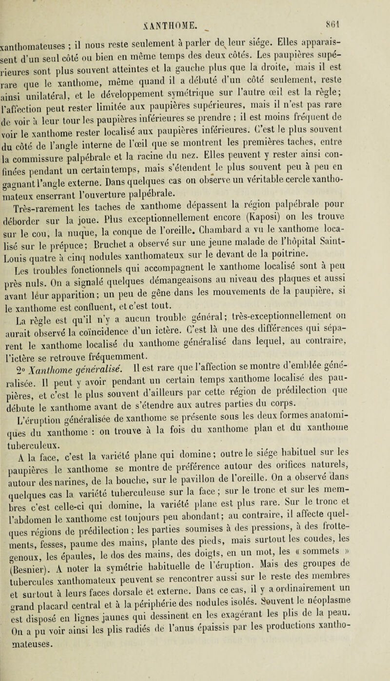 xanthomateuses ; il nous reste seulement à parler de leur siège. Elles apparais¬ sent d’un seul côté ou bien en même temps des deux côtés. Les paupières supé¬ rieures sont plus souvent atteintes et la gauche plus que la droite, mais il est rare que le xanthome, même quand il a débute d un coté seulement, îeste ainsi unilatéral, et le développement symétrique sur l’autre œil est la règle; l’affection peut rester limitée aux paupières supérieures, mais il n’est pas rare de voir à leur tour les paupières inférieures se prendre ; il est moins fréquent de voir le xanthome rester localise aux paupières intérieures. L est le plus souvent du côté de l’angle interne de l’œil que se montrent les premières taches, entie la commissure palpébrale et la racine du nez. Elles peuvent y rester ainsi con¬ finées pendant un certain temps, mais s’étendent le plus souvent peu à peu en «agnant l’angle externe. Dans quelques cas on observe un véritable cercle xantho¬ mateux enserrant l’ouverture palpébrale. Très-rarement les taches de xanthome dépassent la région palpébrale pour déborder sur la joue. Plus exceptionnellement encore (Kaposi) on les trouve sur le cou, la nuque, la conque de l’oreille. Ghambard a vu le xanthome loca¬ lisé sur leprépuce; Bruchet a observé sur une jeune malade de l’hôpital Saint- Louis quatre à cinq nodules xanthomateux sur le devant de la poitrine. Les troubles fonctionnels qui accompagnent le xanthome localisé sont à peu près nuis. On a signalé quelques démangeaisons au niveau des plaques et aussi avant leur apparition ; un peu de gêne dans les mouvements de la paupière, si le xanthome est confluent, et c est tout. La rèCTle est qu’il n’y a aucun trouble général; très-exceptionnellement on aurait observé la coïncidence d’un ictère. C’est là une des différences qui sépa¬ rent le xanthome localisé du xanthome généralisé dans lequel, au contraire, l’ictère se retrouve fréquemment. 2° Xanthome généralisé. Il est rare que l’affection se montre d emblee géné¬ ralisée Il peut y avoir pendant un certain temps xanthome localisé des pau¬ pières, et c’est le plus souvent d’ailleurs par cette région de prédilection que débute le xanthome avant de s’étendre aux autres parties du corps. L’éruption généralisée de xanthome se présente sous les deux formes anatomi¬ ques du xanthome : on trouve à la fois du xanthome plan et du xanthome tuberculeux. . , A la face, c’est la variété plane qui domine; outre le siège habituel sut le? paupières le xanlbome se montre de préférence autour des orifices naturels, autour des narines, de la bouche, sur le pavillon de l’oreille. On a observé dans quelques cas la variété tuberculeuse sur la face; sur le tronc et sur les mem¬ bres c’est celle-ci qui domine, la variété plane est plus rare. Sur le tronc et l’abdomen le xanthome est toujours peu abondant; au contraire, il affecte quel¬ ques régions de prédilection ; les parties soumises à des pressions, a des frotte¬ ments, fesses, paume des mains, plante des pieds, mais surtout les coudes, les genoux, les épaules, le dos des mains, des doigts, en un mot, les « sommets » (Besnier). A noter la symétrie habituelle de l’éruption. Mais des groupes de tubercules xanthomateux peuvent se rencontrer aussi sur le reste des membre? et surtout à leurs faces dorsale et externe. Dans ce cas, il y a ordinairement un orand placard central et à la périphérie des nodules isolés. Souvent le néoplasme est disposé en lignes jaunes qui dessinent en les exagérant les plis de la peau. On a pu voir ainsi les plis radiés de l’anus épaissis par les productions xantho¬ mateuses.
