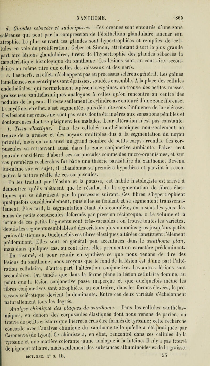 d. Glandes sébacées et sudoripares. Ces organes sont entourés d’une zone scléreuse qui peut par la compression de l’épithélium glandulaire amener son atrophie. Le plus souvent ces glandes sont hypertrophiées et remplies de cel¬ lules en voie de prolifération. Geber et Simon, attribuant à tort la plus grande part aux lésions glandulaires, firent de l’hypertrophie des glandes sébacées la caractéristique histologique du xanthome. Ces lésions sont, au contraire, secon¬ daires au même titre que celles des vaisseaux et des nerfs. e. Les nerfs, en effet, n’échappent pas au processus scléreux général. Les gaines lamelleuses concentriques sont épaissies, soudées ensemble. A la place des cellules endothéliales, qui normalement tapissent ces gaines, on trouve des petites masses graisseuses xanthélasmiques analogues à celles qji’on rencontre au centre des nodules de la peau. Il reste seulement le cylindre-axe entouré d’une zone fibreuse. La myéline, en effet, s’est segmentée, puis détruite sous l’influence de la sclérose. Ces lésions nerveuses ne sont pas sans doute étrangères aux sensations pénibles et douloureuses dont se plaignent les malades. Leur altération n’est pas constante. /. Tissu élastique. Dans les cellules xanthélasmiques non-seulement on trouve de la graisse et des noyaux multiples dus à la segmentation du noyau primitif, mais on voit aussi un grand nombre de petits corps arrondis. Ces cor¬ puscules se retrouvent aussi dans la zone conjonctive ambiante. Balzer crut pouvoir considérer d’abord ces corpuscules comme des micro-organismes, et sur ces premières recherches fut bâtie une théorie parasitaire du xanthome. Revenu lui-même sur ce sujet, il abandonna sa première hypothèse et parvint à recon¬ naître la nature réelle de ces corpuscules. En les traitant par l’éosine et la potasse, cet habile histologiste est arrivé à démontrer qu’ils n’étaient que le résultat de la segmentation de fibres élas¬ tiques qui se détruisent par le processus suivant. Ces fibres s’hypertrophient quelquefois considérablement, puis elles se fendent et se segmentent transversa¬ lement. Plus tard, la segmentation étant plus complète, on a sous les yeux des amas de petits corpuscules déformés par pression réciproque. « Le volume et la forme de ces petits fragments sont très-variables ; on trouve toutes les variétés, depuis les segments semblables à des cristaux plus ou moins gros jusqu’aux petits orains élastiques ». Quelquefois ces fibres élastiques altérées constituent l'élément prédominant. Elles sont en général peu accentuées dans le xanthome plan, ' mais dans quelques cas, au contraire, elles prennent un caractère prédominant. En résumé, et pour réunir en synthèse ce que nous venons de dire des lésions du xanthome, nous croyons que le fond de la lésion est d’une part l’alté¬ ration cellulaire, d’autre part l’altération conjonctive. Les autres lésions sont secondaires. Or, tandis que dans la forme plane la lésion cellulaire domine, au point que la lésion conjonctive passe inaperçue et que quelquefois même les fibres conjonctives sont atrophiées, au contraire, dans les formes élevées, le pro¬ cessus sclérotique devient la dominante. Entre ces deux variétés s’échelonnent naturellement tous les degrés. Analyse chimique des plaques de xanthome. Dans les cellules xanthélas¬ miques, en dehors des corpuscules élastiques dont nous venons de parler, on trouve de petits cristaux que Pierret a crus être formés de tyrosine ; cette recherche concorde avec l’analyse chimique du xanthome telle quelle a été pratiquée par Cazeneuve (de Lyon). Ce chimiste a, en effet, rencontré dans ces cellules de la tyrosine et une matière colorante jaune analogue à la lutéine. Il n’y a pas trouvé de pigment biliaire, mais seulement des substances albuminoïdes et de la graisse. MCT. ESC. S. III. 55