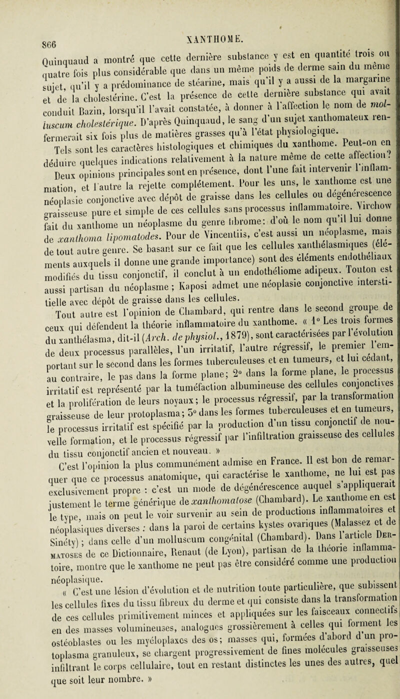 Ouinquaud a montré que cette dernière substance y est en quantité trois on quatre fois plus considérable que dans un même poids de derme sam du meme <Ljet qu’il y a prédominance de stéarine, mais qu’il y a aussi de la margarine et de la cholestérine. C'est la présence de celte dernière substance qui avait conduit Bazin, lorsqu’il l’avait constatée, à donner à l’affection le nom de mol- luscum choleslérique. D’après Quinquaud, le sang d’un sujet xanthomateux ren¬ fermerait six fois plus de matières grasses qu’à l’etat physiologique. Tels sont les caractères histologiques et chimiques du xanthome. Peut-on en déduire quelques indications relativement à la nature même de cette affection. Deux opinions principales sont en présence, dont l’une fait intervenir inflam¬ mation et ( autre la rejette complètement, l’our les uns, le xanthome est une néoplasie conjonctive avec dépôt de graisse dans les cellules ou dégénérescence graisseuse pure et simple de ces cellules sans processus inflammatoire Vnchow fait du xanthome un néoplasme du genre hbrome: d’où le nom qu il lui donne de xanthoma lipomatodes. Pour de Vincentiis, c’est aussi un néoplasme mais de tout autre genre. Se basant sur ce fait que les cellules xanthelasmiques ( ments auxquels il donne une grande importance) sont des éléments endothéliaux modifiés du tissu conjonctif, il conclut à un endotheliome adipeux Touton es aussi partisan du néoplasme ; Kaposi admet une néoplasie conjonctive intersti¬ tielle avec dépôt de graisse dans les cellules. , Tout autre est l'opinion de Chambard, qui rentre dans le second groupe de ceux qui défendent la théorie inflammatoire du xanthome. « 1° Les trois formes du xanthélasma, dit-il (Arch. dephysiol., 1879), sont caractérisées pari evo u ion de deux processus parallèles, l’un irritatif, 1 autre régressi , e prenne, em nortant sur le second dans les formes tuberculeuses et en tumeurs, et lui cedant, au contraire, le pas dans la forme plane; 2» dans la forme plane, le processus irritatif est représenté par la tuméfaction albumineuse des cellules conjonctives et la prolifération de leurs noyaux; le processus régressif, par la transformation oraisseuse de leur protoplasma; o° dans les formes tuberculeuses et en tumeuis, fe processus irritatif est spécifié par la production d'un tissu conjonctif de nou¬ velle formation, et le processus régressif par l’infiltration graisseuse des cellules du tissu conjonctif ancien et nouveau. » C’est l’opinion la plus communément admise en France. Il est bon de remar¬ quer que ce processus anatomique, qui caractérise le xanthome, ne lui est pas exclusivement propre : c’est un mode de dégénérescence auquel s appliqueiait justement le terme générique de xanlhomalose (Chambard). Le xanthome en es le type mais on peut le voir survenir au sein de productions inflammatoires et néoplasiques diverses ; dans la paroi de certains listes manques (Malassez et de Sinéty) ; dans celle d’un molluscum congénital (Chambard). Dans 1 aiticle Der¬ matoses de ce Dictionnaire, Renaut (de Lyon), partisan de la théorie mflamma- toire, montre que le xanthome ne peut pas être considéré comme une pioduc ion . Tourne lésion d’évolution et de nutrition toute particulière, que subissent les cellules fixes du tissu fibreux du derme et qui consiste dans la transformation de ces cellules primitivement minces et appliquées sur les faisceaux eonnecli b en des masses volumineuses, analogues grossièrement à celles qui orment les ostéoblastes ou les myéloplaxcs des os; masses qui, formées d’abord d un pro¬ toplasma granuleux, se chargent progressivement de fines molécules graisseuses infiltrant le corps cellulaire, tout en restant distinctes les unes des autres, quel que soit leur nombre. »