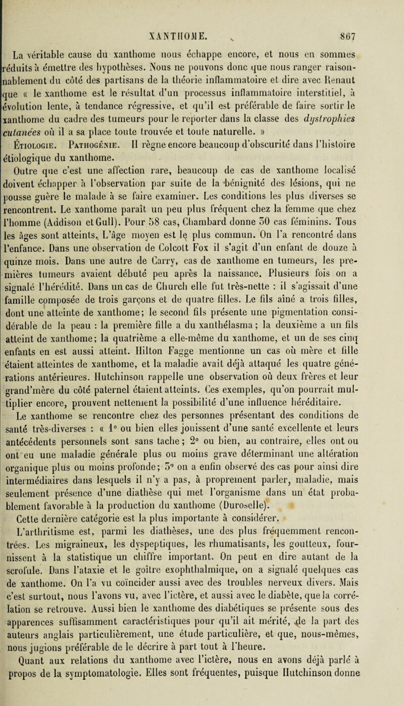 v. La véritable cause du xanthome nous échappe encore, et nous en sommes réduits à émettre des hypothèses. Nous ne pouvons donc que nous ranger raison¬ nablement du côté des partisans de la théorie inflammatoire et dire avec Renaut que « le xanthome est le résultat d’un processus inflammatoire interstitiel, à évolution lente, à tendance régressive, et qu’il est préférable de faire sortir le xanthome du cadre des tumeurs pour le reporter dans la classe des dystrophies cutanées où il a sa place toute trouvée et toute naturelle. » Étiologie. Pathogénie. Il règne encore beaucoup d’obscurité dans l’histoire étiologique du xanthome. Outre que c’est une affection rare, beaucoup de cas de xanthome localisé doivent échopper à l’observation par suite de la -bénignité des lésions, qui ne pousse guère le malade à se faire examiner. Les conditions les plus diverses se rencontrent. Le xanthome paraît un peu plus fréquent chez la femme que chez l’homme (Àddison etGull). Pour 58 cas, Chambard donne 30 cas féminins. Tous les âges sont atteints^ L’âge moyen est lç plus commun. On l’a rencontré dans l’enfance. Dans une observation de Colcott Fox il s’agit d’un enfant de douze à quinze mois. Dans une autre de Carry, cas de xanthome en tumeurs, les pre¬ mières tumeurs avaient débuté peu après la naissance. Plusieurs fois on a signalé l’hérédité. Dans un cas de Church elle fut très-nette : il s’agissait d’une famille composée de trois garçons et de quatre filles. Le fils aîné a trois filles, dont une atteinte de xanthome; le second fils présente une pigmentation consi¬ dérable de la peau : la première fille a du xanthélasma ; la deuxième a un fils atteint de xanthome; la quatrième a elle-même du xanthome, et un de ses cinq enfants en est aussi atteint. Ililton Fagge mentionne un cas où mère et fille étaient atteintes de xanthome, et la maladie avait déjà attaqué les quatre géné¬ rations antérieures. Hutchinson rappelle une observation où deux frères et leur grand’mère du côté paternel étaient atteints. Ces exemples, qu’on pourrait mul¬ tiplier encore, prouvent nettement la possibilité d’une influence héréditaire. Le xanthome se rencontre chez des personnes présentant des conditions de santé très-diverses : « 1° ou bien elles jouissent d’une santé excellente et leurs antécédents personnels sont sans tache ; 2° ou bien, au contraire, elles ont ou ont eu une maladie générale plus ou moins grave déterminant une altération organique plus ou moins profonde; 3° on a enfin observé des cas pour ainsi dire intermédiaires dans lesquels il n’y a pas, à proprement parler, maladie, mais seulement présence d’une diathèse qui met l’organisme dans un état proba¬ blement favorable à la production du xanthome (Duroselle). Cette dernière catégorie est la plus importante à considérer. L’arthritisme est, parmi les diathèses, une des plus fréquemment rencon¬ trées. Les migraineux, les dyspeptiques, les rhumatisants, les goutteux, four¬ nissent à la statistique un chiffre important. On peut en dire autant de la scrofule. Dans l’ataxie et le goitre exophthalmique, on a signalé quelques cas de xanthome. On l’a vu coïncider aussi avec des troubles nerveux divers. Mais c’est surtout, nous l’avons vu, avec l’ictère, et aussi avec le diabète, que la corré¬ lation se retrouve. Aussi bien le xanthome des diabétiques se présente sous des apparences suffisamment caractéristiques pour qu’il ait mérité, la part des auteurs anglais particulièrement, une étude particulière, et que, nous-mêmes, nous jugions préférable de le décrire à part tout à l'heure. Quant aux relations du xanthome avec l’ictère, nous en avons déjà parlé à propos de la symptomatologie. Elles sont fréquentes, puisque Hutchinson donne