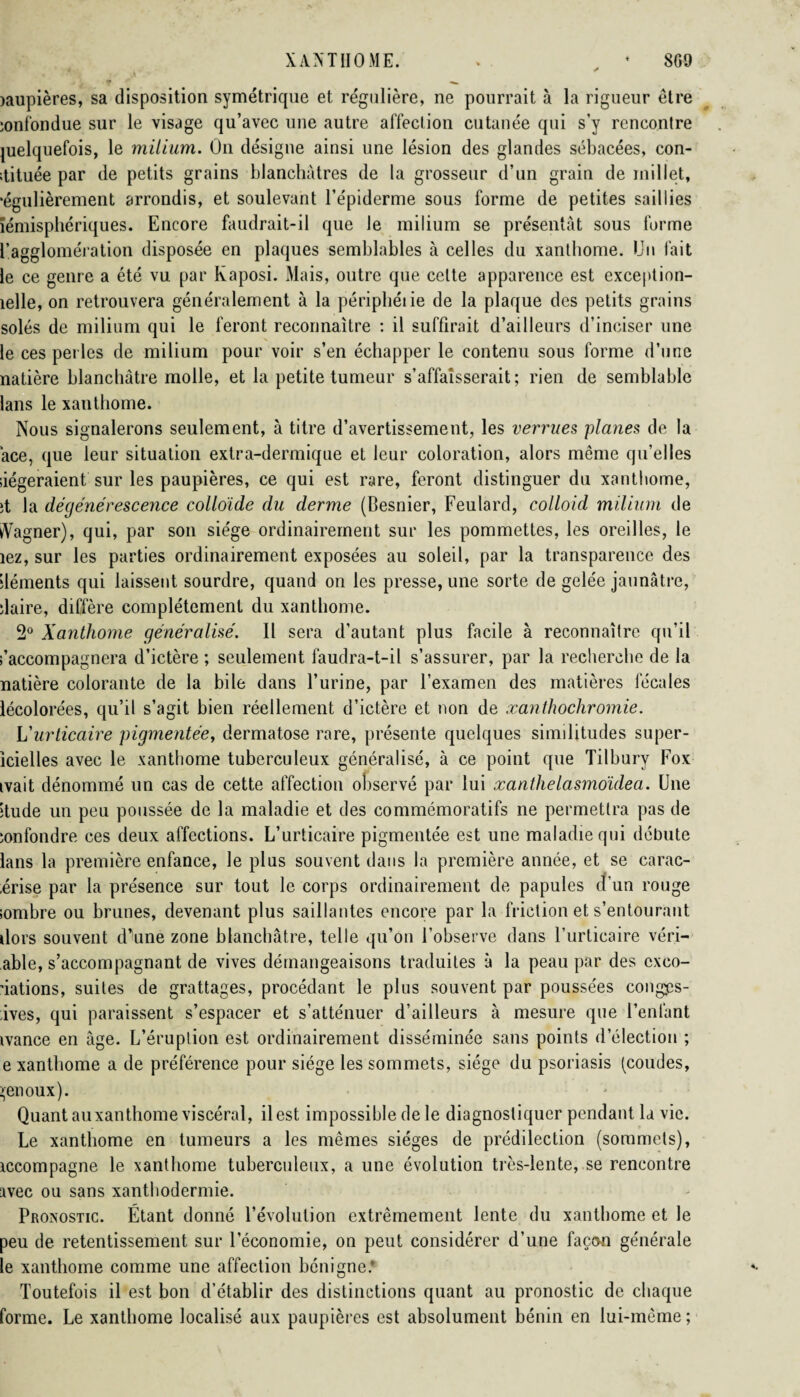 aaupières, sa disposition symétrique et régulière, ne pourrait à la rigueur être ionfondue sur le visage qu’avec une autre affection cutanée qui s’y rencontre juelquefois, le milium. On désigne ainsi une lésion des glandes sébacées, con- itituée par de petits grains blanchâtres de la grosseur d’un grain de millet, •égulièrement arrondis, et soulevant l’épiderme sous forme de petites saillies iémisphériques. Encore faudrait-il que le milium se présentât sous forme l’agglomération disposée en plaques semblables à celles du xanthome. Un fait le ce genre a été vu par Kaposi. Mais, outre que celte apparence est exception- îelle, on retrouvera généralement à la périphéiie de la plaque des petits grains soles de milium qui le feront reconnaître : il suffirait d’ailleurs d’inciser une le ces perles de milium pour voir s’en échapper le contenu sous forme d’une natière blanchâtre molle, et la petite tumeur s’affaisserait; rien de semblable lans le xanthome. Nous signalerons seulement, à titre d’avertissement, les verrues planes de la ace, que leur situation extra-dermique et leur coloration, alors meme qu’elles siégeraient sur les paupières, ce qui est rare, feront distinguer du xanthome, ît la dégénérescence colloïde du derme (Besnier, Feulard, colloid milium de vVagner), qui, par son siège ordinairement sur les pommettes, les oreilles, le îez, sur les parties ordinairement exposées au soleil, par la transparence des déments qui laissent sourdre, quand on les presse, une sorte de gelée jaunâtre, îlaire, diffère complètement du xanthome. 2° Xanthome généralisé. Il sera d’autant plus facile à reconnaître qu’il Raccompagnera d’ictère ; seulement faudra-t-il s’assurer, par la recherche de la natière colorante de la bile dans l’urine, par l’examen des matières fécales lécolorées, qu’il s’agit bien réellement d’ictère et non de xanthochromie. L'urticaire pigmentée, dermatose rare, présente quelques similitudes super- icielles avec le xanthome tuberculeux généralisé, à ce point que Tilbury Fox ivait dénommé un cas de cette affection observé par lui xanthelasmoïdea. Une îtude un peu poussée de la maladie et des commémoratifs 11e permettra pas de îonlondre ces deux affections. L’urticaire pigmentée est une maladie qui débute lans la première enfance, le plus souvent dans la première année, et se carac- érise par la présence sur tout le corps ordinairement de papules d’un rouge lombre ou brunes, devenant plus saillantes encore par la friction et s’entourant dors souvent d’une zone blanchâtre, telle qu’on l’observe dans l’urticaire véri- able, s’accompagnant de vives démangeaisons traduites à la peau par des exco¬ riations, suites de grattages, procédant le plus souvent par poussées congps- ives, qui paraissent s’espacer et s’atténuer d’ailleurs à mesure que l’enlânt ivance en âge. L’éruption est ordinairement disséminée sans points d’élection ; e xanthome a de préférence pour siège les sommets, siège du psoriasis (coudes, >enoux). Quant auxanthome viscéral, il est impossible de le diagnostiquer pendant la vie. Le xanthome en tumeurs a les mêmes sièges de prédilection (sommets), accompagne le xanthome tuberculeux, a une évolution très-lente, se rencontre avec ou sans xanthodermie. Pronostic. Étant donné l’évolution extrêmement lente du xanthome et le peu de retentissement sur l’économie, on peut considérer d’une façon générale le xanthome comme une affection bénigne.* Toutefois il est bon d’établir des distinctions quant au pronostic de chaque forme. Le xanthome localisé aux paupières est absolument bénin en lui-même;
