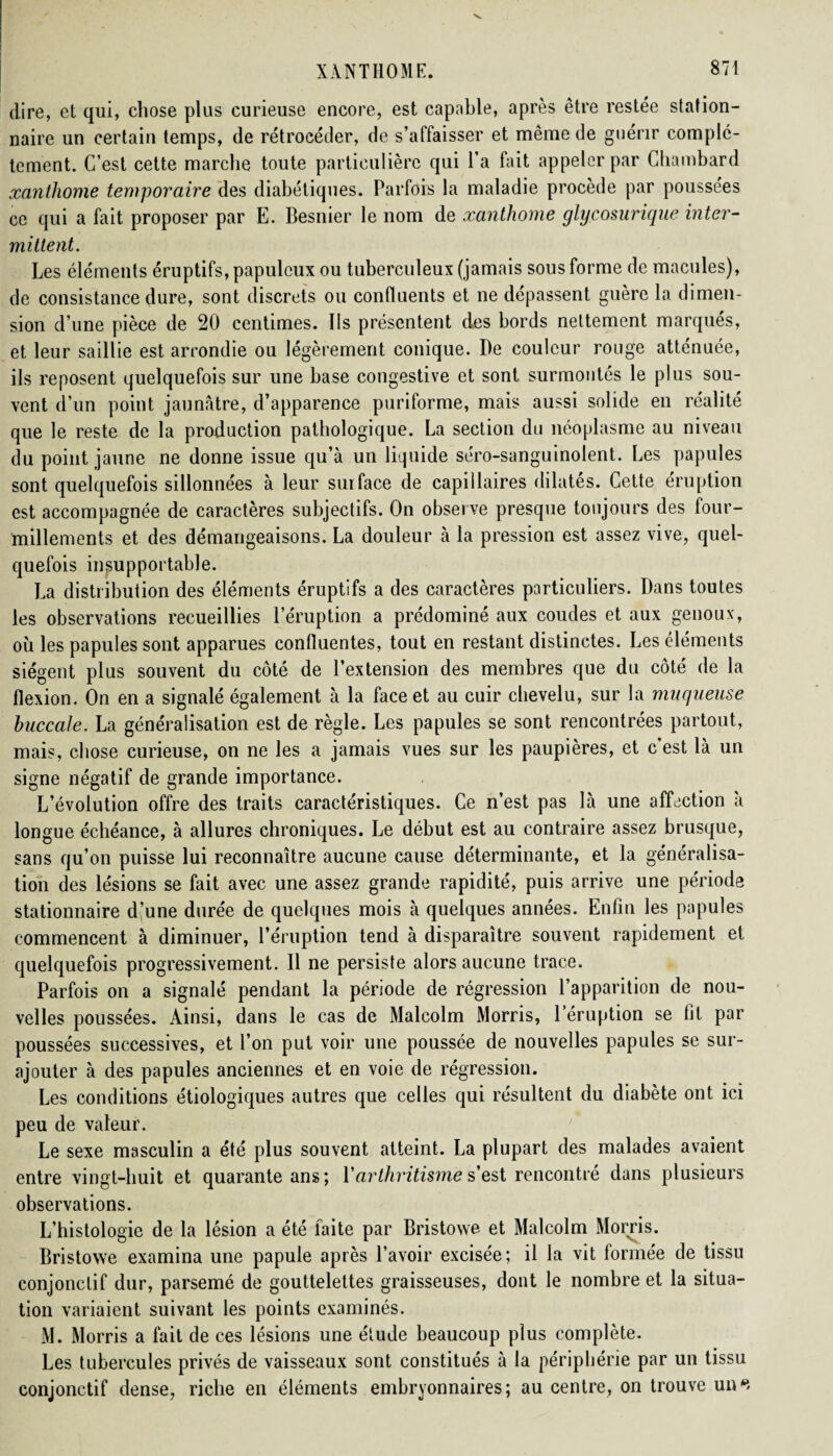 dire, et qui, chose plus curieuse encore, est capable, après être restée station¬ naire un certain temps, de rétrocéder, de s’affaisser et même de guérir complè¬ tement. C’est cette marche toute particulière qui l’a fait appeler par Chambard xantliome temporaire des diabétiques. Parfois la maladie procède par poussées ce qui a fait proposer par E. Besnier le nom de xanthome glycosurique inter¬ mittent. Les éléments éruptifs, papulcux ou tuberculeux (jamais sous forme de macules), de consistance dure, sont discrets ou confluents et ne dépassent guère la dimen¬ sion d’une pièce de 20 centimes. Iis présentent des bords nettement marqués, et leur saillie est arrondie ou légèrement conique. De couleur rouge atténuée, ils reposent quelquefois sur une base congestive et sont surmontés le plus sou¬ vent d’un point jaunâtre, d’apparence puriforme, mais aussi solide en réalité que le reste de la production pathologique. La section du néoplasme au niveau du point jaune ne donne issue qu’à un liquide séro-sanguinolent. Les papules sont quelquefois sillonnées à leur surface de capillaires dilates. Cette éruption est accompagnée de caractères subjectifs. On observe presque toujours des four¬ millements et des démangeaisons. La douleur à la pression est assez vive, quel¬ quefois insupportable. La distribution des éléments éruptifs a des caractères particuliers. Dans toutes les observations recueillies l’éruption a prédominé aux coudes et aux genoux, où les papules sont apparues confluentes, tout en restant distinctes. Les éléments siègent plus souvent du côté de l’extension des membres que du côté de la flexion. On en a signalé également à la face et au cuir chevelu, sur la muqueuse buccale. La généralisation est de règle. Les papules se sont rencontrées partout, mais, chose curieuse, on ne les a jamais vues sur les paupières, et c’est là un signe négatif de grande importance. L’évolution offre des traits caractéristiques. Ce n’est pas là une affection à longue échéance, à allures chroniques. Le début est au contraire assez brusque, sans qu’on puisse lui reconnaître aucune cause déterminante, et la généralisa¬ tion des lésions se fait avec une assez grande rapidité, puis arrive une période stationnaire d’une durée de quelques mois à quelques années. Enfin les papules commencent à diminuer, l’éruption tend à disparaître souvent rapidement et quelquefois progressivement. Il ne persiste alors aucune trace. Parfois on a signalé pendant la période de régression l’apparition de nou¬ velles poussées. Ainsi, dans le cas de Malcolm Morris, l’éruption se lit par poussées successives, et l’on put voir une poussée de nouvelles papules se sur¬ ajouter à des papules anciennes et en voie de régression. Les conditions étiologiques autres que celles qui résultent du diabète ont ici peu de valeur. Le sexe masculin a été plus souvent atteint. La plupart des malades avaient entre vingt-huit et quarante ans; Y arthritisme s’est rencontré dans plusieurs observations. L’histologie de la lésion a été faite par Bristowe et Malcolm Morris. Bristowe examina une papule après l’avoir excisée; il la vit formée de tissu conjonctif dur, parsemé de gouttelettes graisseuses, dont le nombre et la situa¬ tion variaient suivant les points examinés. M. Morris a fait de ces lésions une étude beaucoup plus complète. Les tubercules privés de vaisseaux sont constitués à la périphérie par un tissu conjonctif dense, riche en éléments embryonnaires; au centre, on trouve un4*/