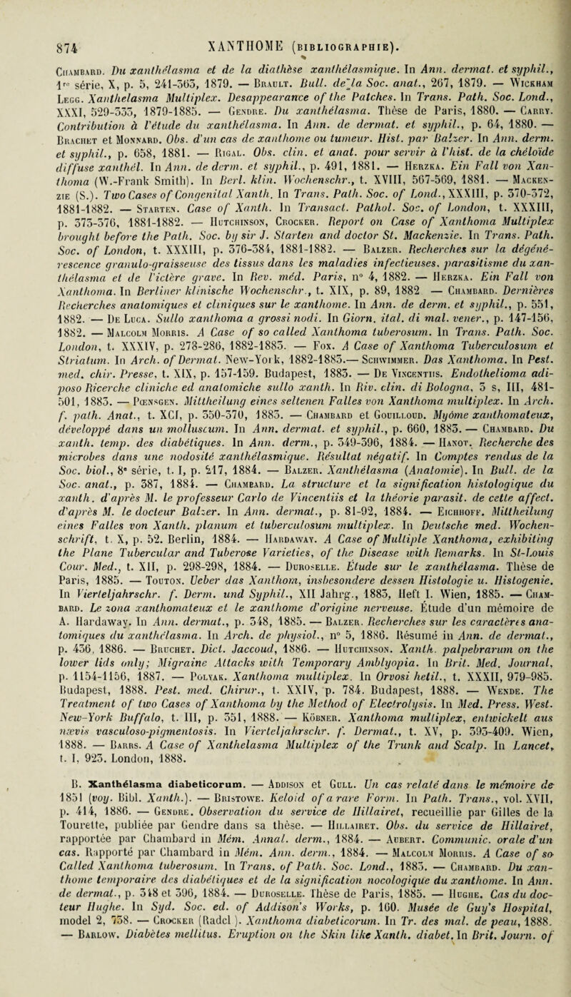 * Chambard. Du xanthélasma et de la diathèse xanthélasmique. In Ann. dermat. et syphil., \ta série, X, p. 5, 241-565, 1879. — Brault. Bull. de'Ja Soc. anat., 267, 1879. — Wickham Legg. Xanthélasma Multiplex. Desappearance of tlie Patches. In Trans. Path. Soc. Lond., XXXI, 529-555, 1879-1885. — Gendre. Du xanthélasma. Thèse de Paris, 1880. — Carry. Contribution à l'étude du xanthélasma. In Ann. de dermat. et syphil., p. 64, 1880. — Brachet et Monnard. Obs. d'un cas de xanthome ou tumeur. Hist. par Balzer. In Ann. demi, et syphil., p. 658, 1881. — Rigal. Obs. clin, et anat. pour servir à l'hist. de la chéloïde diffuse xanthêl. In Ann. de demi, et syphil., p. 491, 1881. — Herzka. Ein Fall von Xan- thoma (W.-Frank Smith). In Berl. klin. Wochenschr., t. XVIII, 567-569, 1881. — Macken¬ zie (S.). Two Cases of Congénital Xanth. In Trans. Path. Soc. of Lond., XXXIII, p. 370-572, 1881-1882. — Starten. Case of Xanth. In Transact. Pathol. Soc. of London, t. XXXIII, p. 575-576, 1881-1882. — Hutchinson, Crocker. Déport on Case of Xanthoma Multiplex brouyht before the Path. Soc. b y sir J. Starten ancl doctor St. Mackenzie. In Trans. Path. Soc. of London, t. XXXIII, p. 376-384, 1881-1882. — Balzer. Recherches sur la dégéné¬ rescence granulo-graisseuse des tissus dans les maladies infectieuses. parasitisme du xan¬ thélasma et de l'ictère grave. In Rev. méd. Paris, n° 4, 1882. — Herzka. Ein Fall von Xanthoma. In Berliner klinische Wochenschr., t. XIX, p. 89, 1882 — Chambard. Dernières Recherches anatomiques et cliniques sur le xanthome. In Ann. de derm. et syphil., p. 551, 1882. — De Luca. Sullo xanthoma a grossi nodi. In Giorn. ital. di mal. vener., p. 147-156, 1882. —Malcolm Morris. A Case of so called Xanthoma tuberosum. In Trans. Path. Soc. London, t. XXXIV, p. 278-286, 1882-1885. — Fox. A Case of Xanthoma Tuberculosum et Striatum. In Arch. of Dermat. New-York, 1882-1883.— Schwimmer. Das Xanthoma. In Pest. med. chir. Presse, t. XIX, p. 157-159. Budapest, 1883. — De Yincentiis. Endothelioma adi- jjoso Ricerche cliniche ed analomiche sullo xanth. In Riv. clin, di Bologna, 5 s, III, 481- 501, 1883. — Pœnsgen. Mittheilung eincs seltenen Faites von Xanthoma multiplex. In Arch. f. path. Anat., t. XCf, p. 550-370, 1885. — Chambard et Gouili.oud. Myome xanthomateux, développé dans un molluscum. In Ann. dermat. et syphil., p. 660, 1883. — Chambard. Du xanth. temp. des diabétiques. In Ann. demi., p. 549-396, 1884. — IIanot. Recherche des microbes dans une nodosité xanthélasmique. Résultat négatif. In Comptes rendus de la Soc. biol., 8e série, t. I, p. 217, 1884. — Balzer. Xanthélasma (Anatomie). In Bull, de la Soc. anat., p. 387, 1884. — Chambard. La structure et la signification histologique du xanth. d'après M. le professeur Carlo de Yincentiis et la théorie parasit. de cette affect, d'après M. le docteur Balzer. In Ann. dermat., p. 81-92, 1884. — Eichhoff. Mittheilung eines Faites von Xanth. planum et tuberculosum multiplex. In Deutsche med. Wochen¬ schrift, t . X, p. 52. Berlin, 1884. — IIardaway. A Case of Multiple Xanthoma, exhibiting the Plane Tubercular and Tuberose Varieiies, of the Disease ivith Remarks. In St-Louis Cour. Med., t. XII, p. 298-298, 1884. — Duroselle. Étude sur le xanthélasma. Thèse de Paris, 1885. — Touton. Ueber das Xantliom, insbesondere dessen Histologie u. Histogenie. In Vierteljahrschr. f. Derm. und Syphil., XII Jahrg., 1883, Heft I. YVien, 1885. — Ciiam- bard. Le zona xanthomateux et le xanthome d'origine nerveuse. Étude d’un mémoire de A. IIardaway. In Ann. dermat., p. 548, 1885. — Balzer. Recherches sur les caractères ana¬ tomiques du xanthélasma. In Arch. de physiol., n° 5, 1886. Résumé in Ann. de dermat., p. 436, 1886. — Bruchet. Dict. Jaccoud, 1886. — Hutchinson. Xanth. palpebrarum on the lower lids only ; Migraine Attacks with Temporary Amblyopia. In Brit. Med. Journal, p. 1154-1156, 1887. — Polyak. Xanthoma multiplex. In Orvosi hetil., t. XXXII, 979-985. Budapest, 1888. Pest. med. Chirur., t. XXIV, p. 784. Budapest, 1888. — Wende. The Treatment of two Cases of Xanthoma by the Methocl of Electrolysis. In Med. Press. West. New-York Buffalo, t. III, p. 551, 1888. — Kobner. Xanthoma multiplex, entwickelt aus nævis vasculoso-pigmentosis. In Vierteljahrschr. f. Dermat., t. XV, p. 393-409. Wicn, 1888. — Barrs. A Case of Xanthélasma Multiplex of the Trunk and Scalp. In I^ancet, t. I, 923. London, 1888. B. Xanthélasma diabeticorum. — Addison et Gull. Un cas relaté dans le mémoire de 1851 (voy. Bibl. Xanth.). —Bristowe. Keloid of a rare Form. In Path. Trans., vol. XYII, p. 414, 1886. — Gendre. Observation du service de Ilillairet, recueillie par Gilles de la Tourelte, publiée par Gendre dans sa thèse. — Hillairet. Obs. du service de Hillairet, rapportée par Chambard in Mém. Annal, derm., 1884. — Aubert. Communie, orale d'un cas. Rapporté par Chambard in Mém. Ann. derm., 1884. — Malcolm Morris. A Case of so- Called Xanthoma tuberosum. In Trans. of Path. Soc. Lond., 1883. — Chambard. Du xan¬ thome temporaire des diabétiques et de la signification nocologique du xanthome. In Ann. de dermat., p. 348 et 396, 1884. — Duroselle. Thèse de Paris, 1885. — Hughe. Cas du doc¬ teur Hughe. In Syd. Soc. ed. of Addison's Works, p. 160. Musée de Guy's Hospital, model 2, 758. — Crocker (Radcl ). Xanthoma diabeticorum. In Tr. des mal. de peau, 1888. — Barlow. Diabètes mellitus. Eruption on the Skin like Xanth. diabet. In Brit. Journ. of