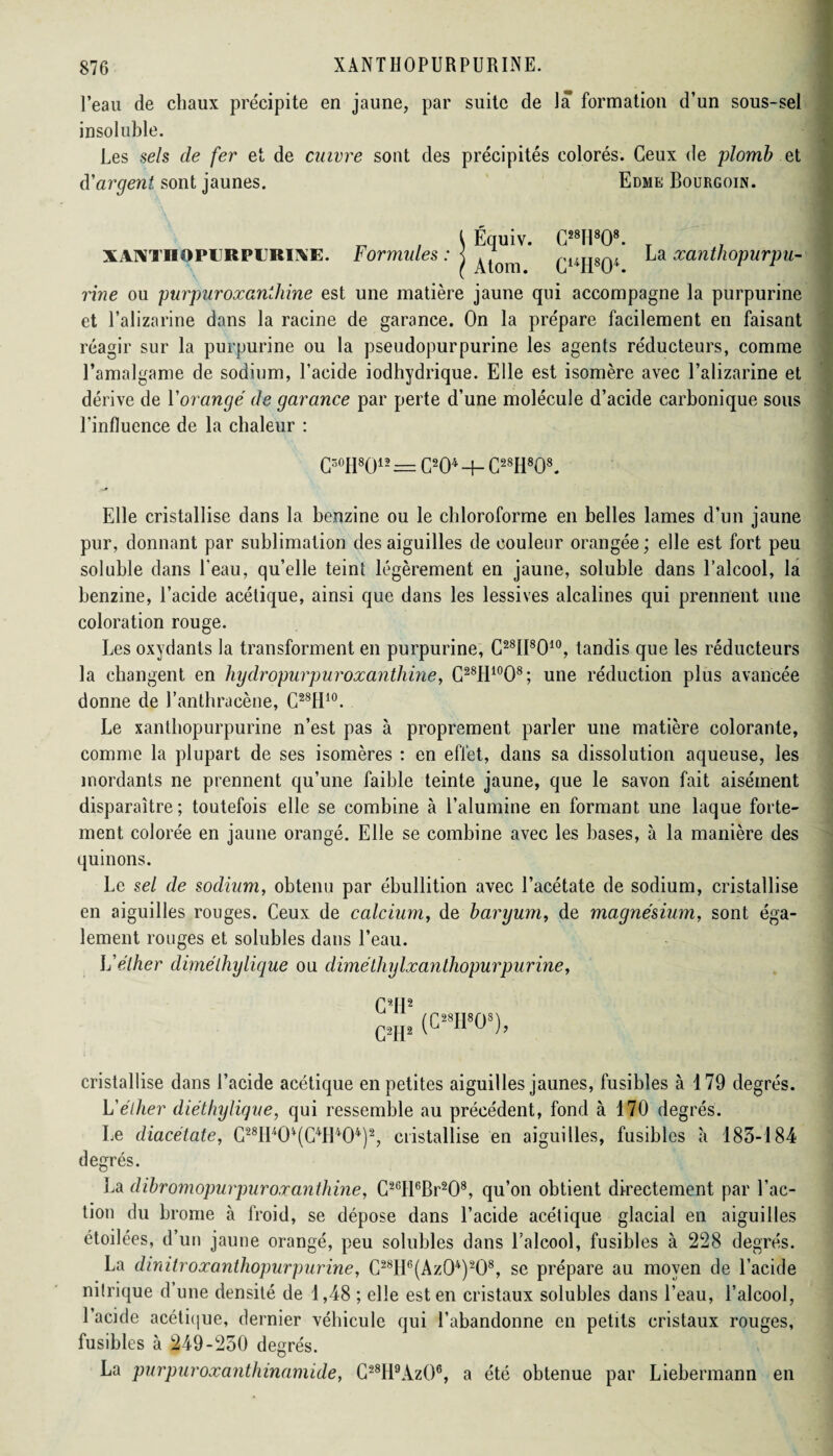 l’eau de chaux précipite en jaune, par suite de la formation d’un sous-sel insoluble. Les sels de fer et de cuivre sont des précipités colorés. Ceux de plomb el d'argent sont jaunes. Edme Bourgoin. XANTHOPURPURINE. rine ou purpur oxanthine est une matière jaune qui accompagne la purpurine et l’alizarine dans la racine de garance. On la prépare facilement en faisant réagir sur la purpurine ou la pseudopurpurine les agents réducteurs, comme l’amalgame de sodium, l’acide iodhydrique. Elle est isomère avec l’alizarine et dérive de Yorangé de garance par perte d’une molécule d’acide carbonique sous l'influence de la chaleur : C30H8012 = C204 -f- C28H808. Elle cristallise dans la benzine ou le chloroforme en belles lames d’un jaune pur, donnant par sublimation des aiguilles de couleur orangée ; elle est fort peu soluble dans l’eau, qu’elle teint légèrement en jaune, soluble dans l’alcool, la benzine, l’acide acétique, ainsi que dans les lessives alcalines qui prennent une coloration rouge. Les oxydants la transforment en purpurine, C28II8010, tandis que les réducteurs la changent en hydropur pur oxanthine, C28H10O8; une réduction plus avancée donne de l’anthracèue, C28H10. Le xantbopurpurine n’est pas à proprement parler une matière colorante, comme la plupart de ses isomères : en effet, dans sa dissolution aqueuse, les mordants ne prennent qu’une faible teinte jaune, que le savon fait aisément disparaître; toutefois elle se combine à l’alumine en formant une laque forte¬ ment colorée en jaune orangé. Elle se combine avec les bases, à la manière des quinons. Le sel de sodium, obtenu par ébullition avec l’acétate de sodium, cristallise en aiguilles rouges. Ceux de calcium, de baryum, de magnésium, sont éga¬ lement rouges et solubles dans l’eau. L'éther diméthylique ou diméthylxanthopurpurine, f qp2 cw (C28II808), cristallise dans l’acide acétique en petites aiguilles jaunes, fusibles à 179 degrés. L'éther diéthylique, qui ressemble au précédent, fond à 170 degrés. Le diacétate, C28H404(C4H404)2, cristallise en aiguilles, fusibles à 183-184 degrés. La dïbromopurpur oxanthine, C26tl6Br208, qu’on obtient directement par l’ac¬ tion du brome à froid, se dépose dans l’acide acétique glacial en aiguilles étoilées, d’un jaune orangé, peu solubles dans l’alcool, fusibles à 228 degrés. La dinitroxanthopurpurine, C28H6(Az04)208, se prépare au moyen de l’acide nilrique d’une densité de 1,48 ; elle est en cristaux solubles dans l’eau, l’alcool, l’acide acétique, dernier véhicule qui l’abandonne en petits cristaux rouges, fusibles à 249-250 degrés. La purpuroxanthinamide, C28H9Az()6, a été obtenue par Liebermann en , \ Équiv. C28I1808. T r ormules :< ^ CuII804 b a xcinthopurpu-